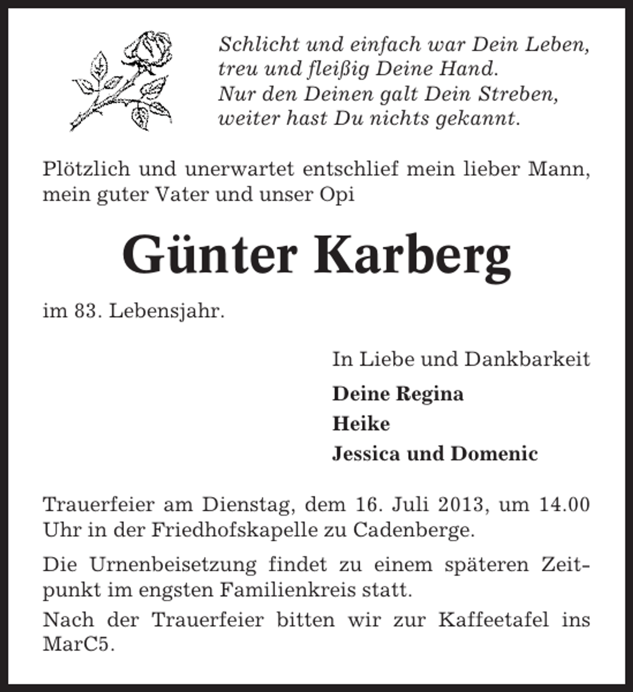 <p>Schlicht und einfach war Dein Leben,<br />treu und fleißig Deine Hand.<br />Nur den Deinen galt Dein Streben,<br />weiter hast Du nichts gekannt.<br />Plötzlich und unerwartet entschlief mein lieber Mann,<br />mein guter Vater und unser Opi</p><p>Günter Karberg<br />im 83. Lebensjahr.<br />In Liebe und Dankbarkeit<br />Deine Regina<br />Heike<br />Jessica und Domenic<br />Trauerfeier am Dienstag, dem 16. Juli 2013, um 14.00<br />Uhr in der Friedhofskapelle zu Cadenberge.<br />Die Urnenbeisetzung findet zu einem späteren Zeitpunkt im engsten Familienkreis statt.<br />Nach der Trauerfeier bitten wir zur Kaffeetafel ins<br />MarC5.</p>