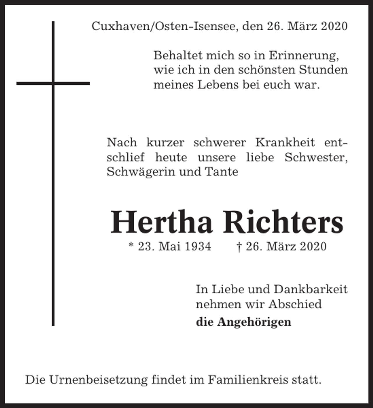 <p>Cuxhaven/Osten-Isensee, den 26. März 2020<br />Behaltet mich so in Erinnerung,<br />wie ich in den schönsten Stunden<br />meines Lebens bei euch war.</p><p>Nach kurzer schwerer Krankheit entschlief heute unsere liebe Schwester,<br />Schwägerin und Tante</p><p>Hertha Richters<br />* 23. Mai 1934</p><p>† 26. März 2020</p><p>In Liebe und Dankbarkeit<br />nehmen wir Abschied<br />die Angehörigen</p><p>Die Urnenbeisetzung findet im Familienkreis statt.</p>