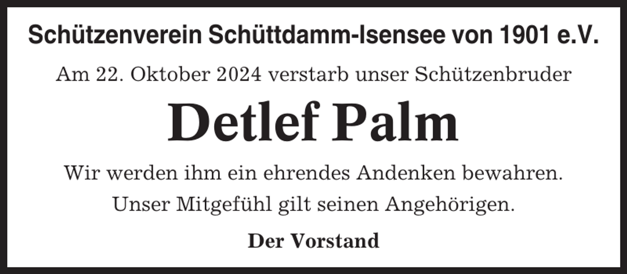 <p>Schützenverein Schüttdamm-Isensee von 1901 e.V.<br />Am 22. Oktober 2024 verstarb unser Schützenbruder</p><p>Detlef Palm<br />Wir werden ihm ein ehrendes Andenken bewahren.<br />Unser Mitgefühl gilt seinen Angehörigen.<br />Der Vorstand</p>
