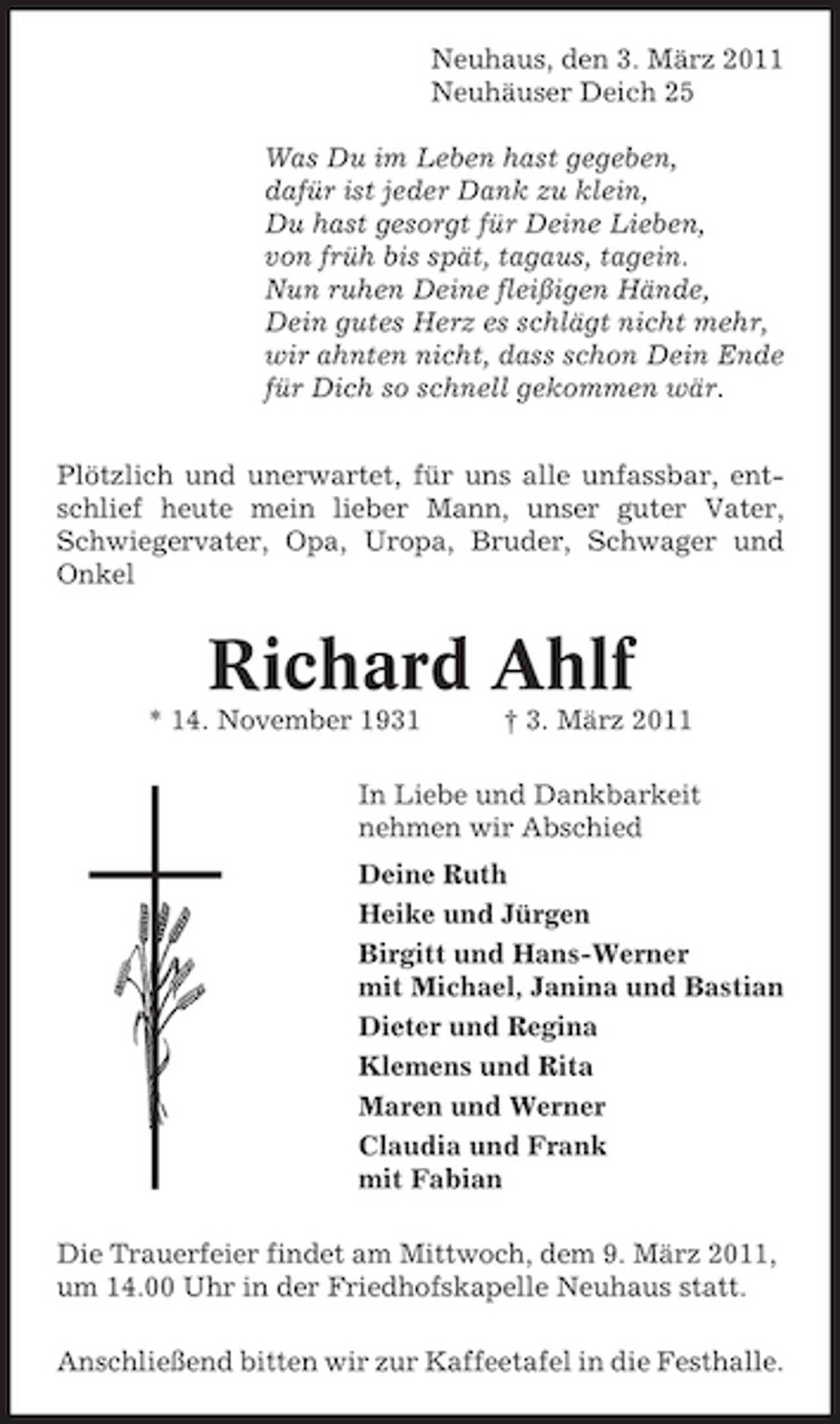 <p>Neuhaus, den 3. März 2011 Neuhäuser Deich 25 Was Du im Leben hast gegeben, dafür ist jeder Dank zu klein, Du hast gesorgt für Deine Lieben, von früh bis spät, tagaus, tagein. Nun ruhen Deine fleißigen Hände, Dein gutes Herz es schlägt nicht mehr, wir ahnten nicht, dass schon Dein Ende für Dich so schnell gekommen wär. Plötzlich und unerwartet, für uns alle unfassbar, entschlief heute mein lieber Mann, unser guter Vater, Schwiegervater, Opa, Uropa, Bruder, Schwager und Onkel</p><p>Richard Ahlf<br />* 14. November 1931 † 3. März 2011 In Liebe und Dankbarkeit nehmen wir Abschied Deine Ruth Heike und Jürgen Birgitt und Hans-Werner mit Michael, Janina und Bastian Dieter und Regina Klemens und Rita Maren und Werner Claudia und Frank mit Fabian Die Trauerfeier findet am Mittwoch, dem 9. März 2011, um 14.00 Uhr in der Friedhofskapelle Neuhaus statt. Anschließend bitten wir zur Kaffeetafel in die Festhalle.</p>