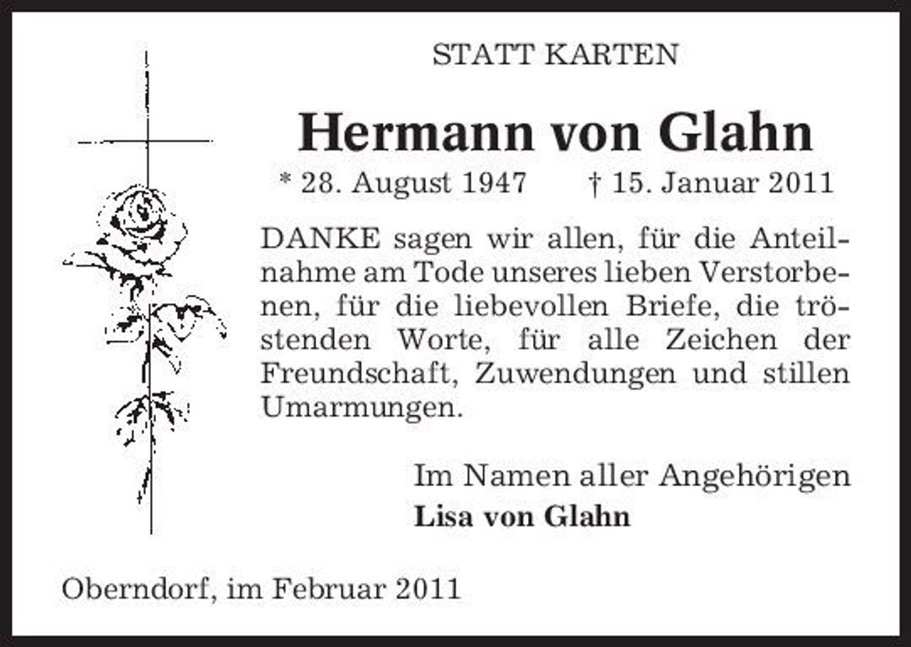<p>STATT KARTEN</p><p>Hermann von Glahn<br />* 28. August 1947 † 15. Januar 2011 DANKE sagen wir allen, für die Anteilnahme am Tode unseres lieben Verstorbenen, für die liebevollen Briefe, die tröstenden Worte, für alle Zeichen der Freundschaft, Zuwendungen und stillen Umarmungen.</p><p>Im Namen aller Angehörigen<br />Lisa von Glahn Oberndorf, im Februar 2011</p>