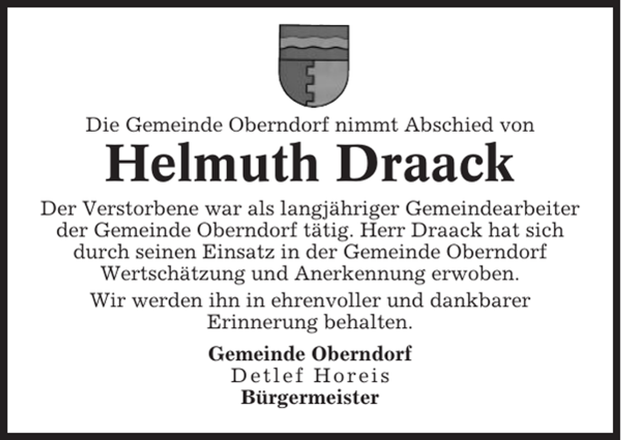 <p>Die Gemeinde Oberndorf nimmt Abschied von</p><p>Helmuth Draack<br />Der Verstorbene war als langjähriger Gemeindearbeiter<br />der Gemeinde Oberndorf tätig. Herr Draack hat sich<br />durch seinen Einsatz in der Gemeinde Oberndorf<br />Wertschätzung und Anerkennung erwoben.<br />Wir werden ihn in ehrenvoller und dankbarer<br />Erinnerung behalten.<br />Gemeinde Oberndorf<br />Detlef Horeis<br />Bürgermeister</p>