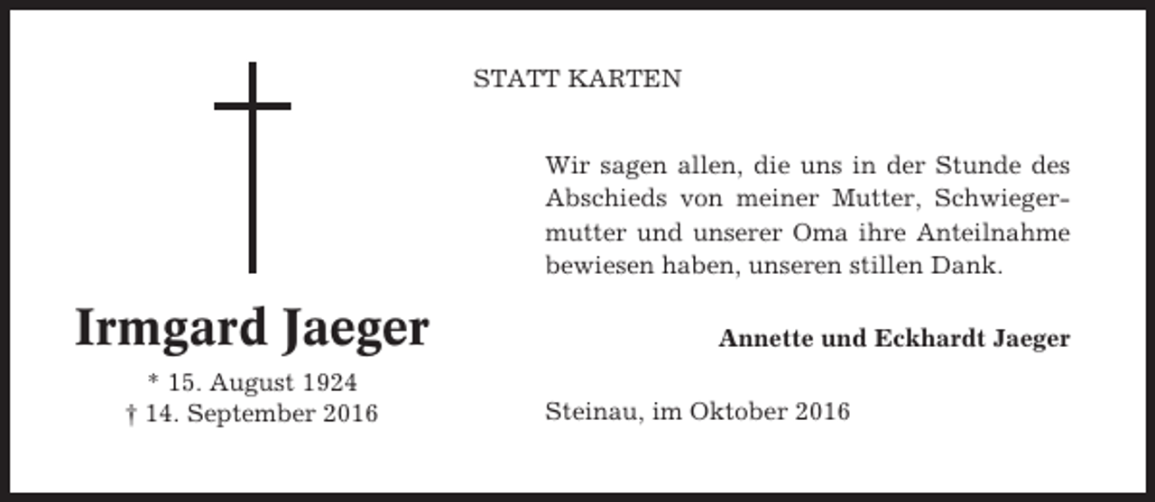 <p>STATT KARTEN</p><p>Wir sagen allen, die uns in der Stunde des<br />Abschieds von meiner Mutter, Schwiegermutter und unserer Oma ihre Anteilnahme<br />bewiesen haben, unseren stillen Dank.</p><p>Irmgard Jaeger<br />* 15. August 1924<br />† 14. September 2016</p><p>Annette und Eckhardt Jaeger<br />Steinau, im Oktober 2016</p>