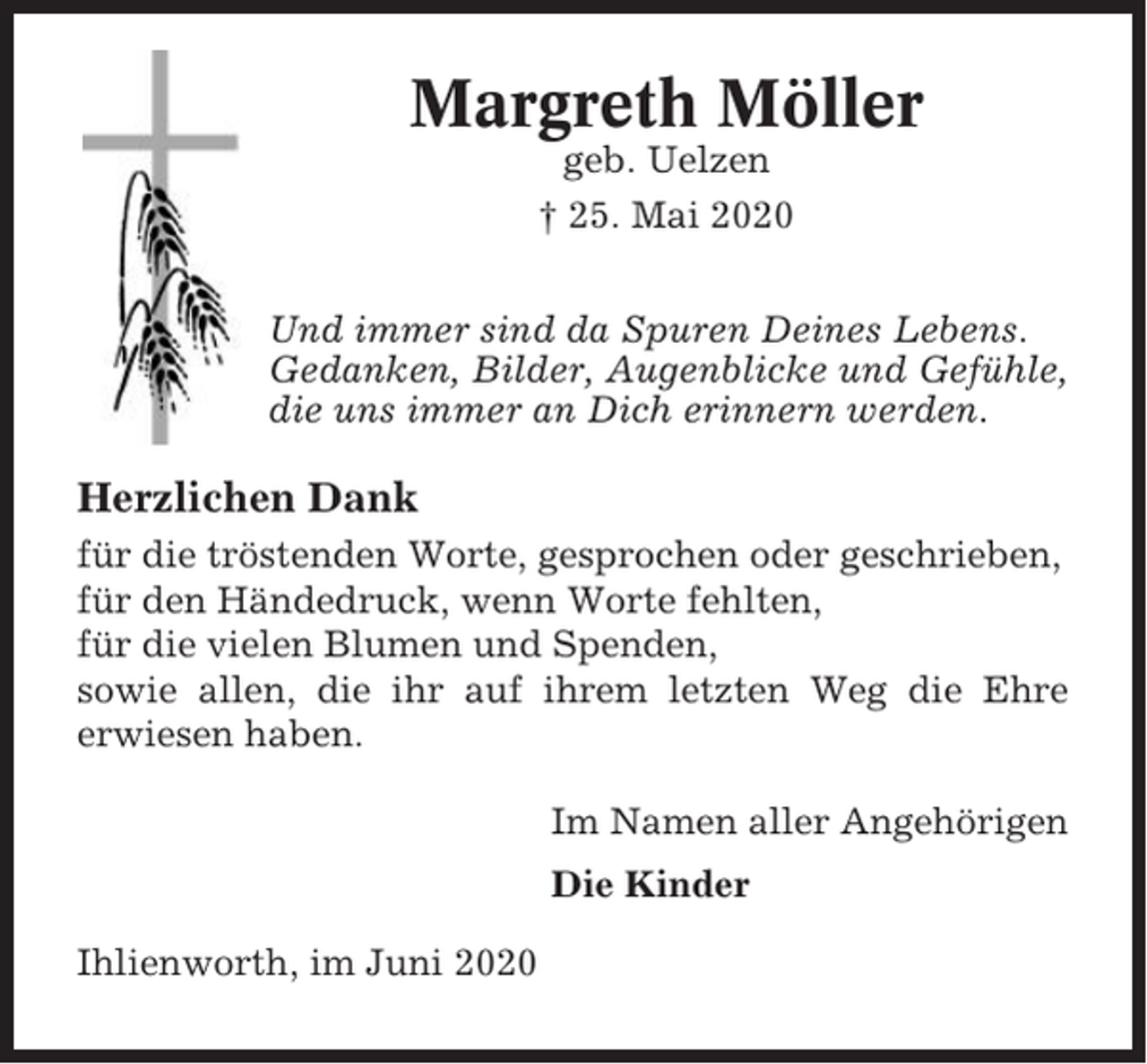 <p>Margreth Möller<br />geb. Uelzen<br />† 25. Mai 2020<br />Und immer sind da Spuren Deines Lebens.<br />Gedanken, Bilder, Augenblicke und Gefühle,<br />die uns immer an Dich erinnern werden.</p><p>Herzlichen Dank<br />für die tröstenden Worte, gesprochen oder geschrieben,<br />für den Händedruck, wenn Worte fehlten,<br />für die vielen Blumen und Spenden,<br />sowie allen, die ihr auf ihrem letzten Weg die Ehre<br />erwiesen haben.<br />Im Namen aller Angehörigen<br />Die Kinder<br />Ihlienworth, im Juni 2020</p>