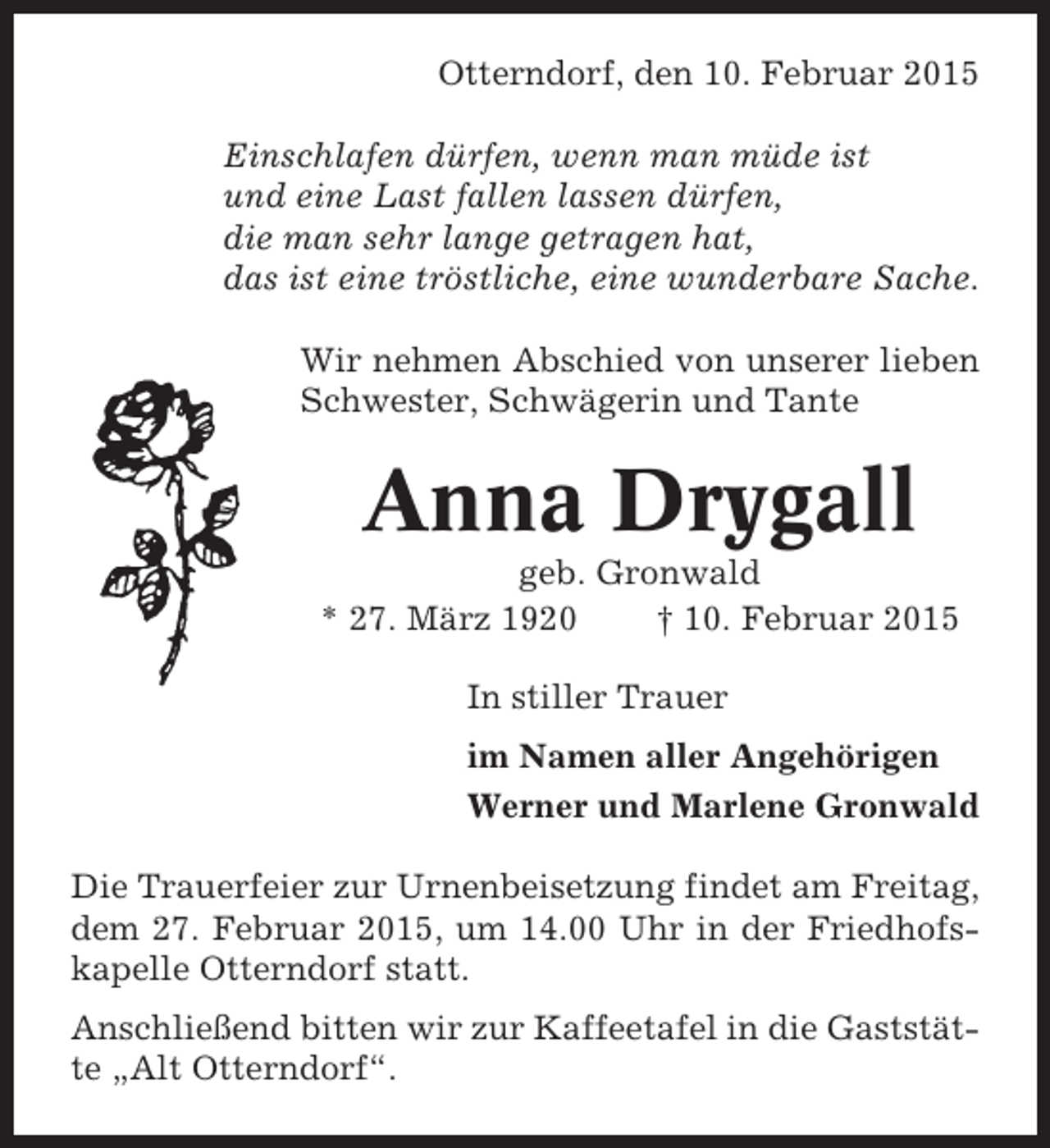 <p>Otterndorf, den 10. Februar 2015<br />Einschlafen dürfen, wenn man müde ist<br />und eine Last fallen lassen dürfen,<br />die man sehr lange getragen hat,<br />das ist eine tröstliche, eine wunderbare Sache.<br />Wir nehmen Abschied von unserer lieben<br />Schwester, Schwägerin und Tante</p><p>Anna Drygall<br />geb. Gronwald<br />* 27. März 1920<br />† 10. Februar 2015<br />In stiller Trauer<br />im Namen aller Angehörigen<br />Werner und Marlene Gronwald<br />Die Trauerfeier zur Urnenbeisetzung findet am Freitag,<br />dem 27. Februar 2015, um 14.00 Uhr in der Friedhofskapelle Otterndorf statt.<br />Anschließend bitten wir zur Kaffeetafel in die Gaststätte „Alt Otterndorf“.</p>