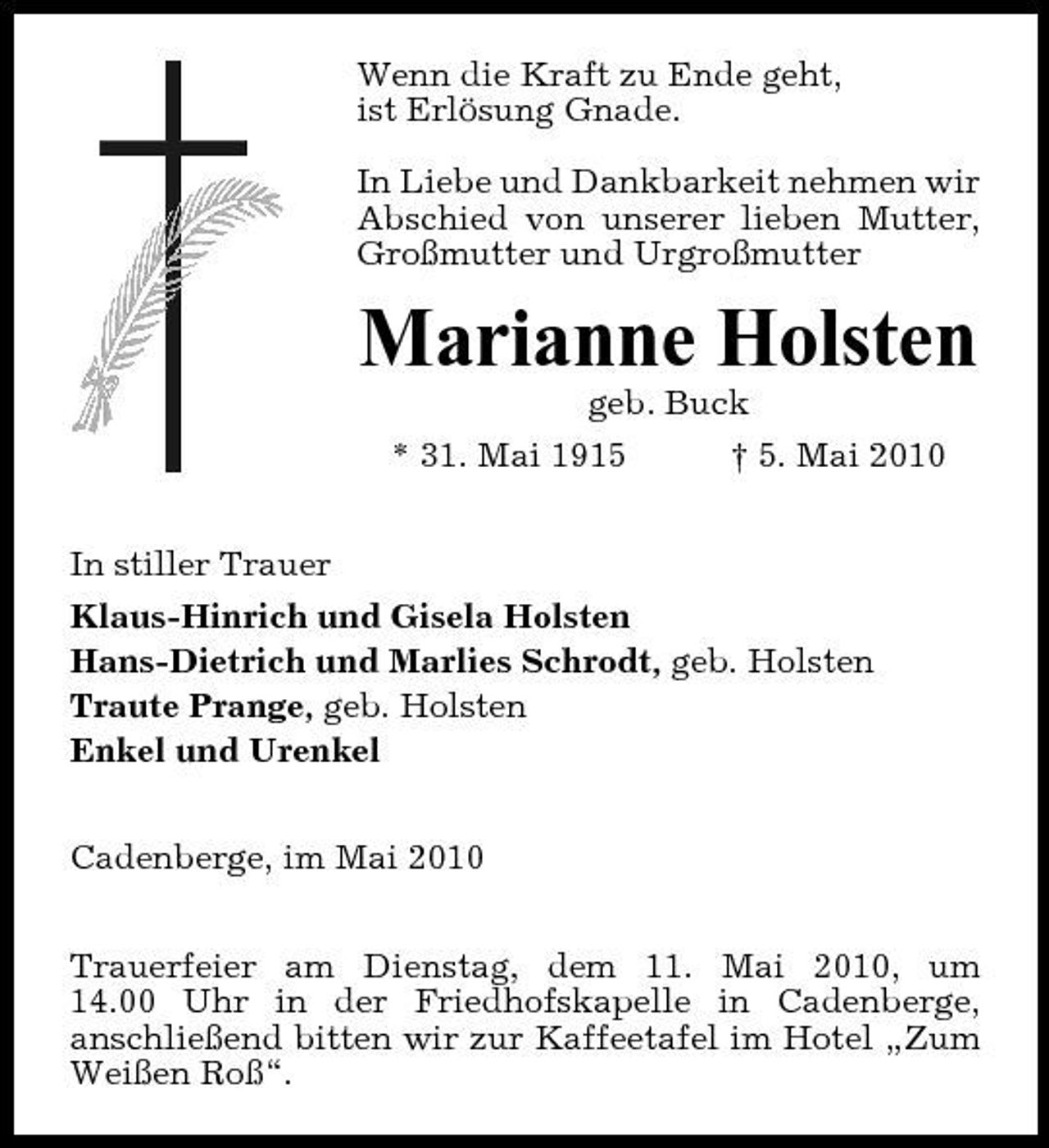 <p>Wenn die Kraft zu Ende geht, ist Erlösung Gnade. In Liebe und Dankbarkeit nehmen wir Abschied von unserer lieben Mutter, Großmutter und Urgroßmutter</p><p>Marianne Holsten<br />geb. Buck * 31. Mai 1915 In stiller Trauer Klaus-Hinrich und Gisela Holsten Hans-Dietrich und Marlies Schrodt, geb. Holsten Traute Prange, geb. Holsten Enkel und Urenkel Cadenberge, im Mai 2010 Trauerfeier am Dienstag, dem 11. Mai 2010, um 14.00 Uhr in der Friedhofskapelle in Cadenberge, anschließend bitten wir zur Kaffeetafel im Hotel „Zum Weißen Roß“. † 5. Mai 2010</p>
