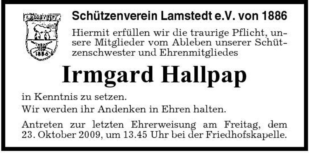 <p>Schützenverein Lamstedt e.V. von 1886<br />Hiermit erfüllen wir die traurige Pflicht, unsere Mitglieder vom Ableben unserer Schützenschwester und Ehrenmitgliedes</p><p>Irmgard Hallpap<br />in Kenntnis zu setzen. Wir werden ihr Andenken in Ehren halten. Antreten zur letzten Ehrerweisung am Freitag, dem 23. Oktober 2009, um 13.45 Uhr bei der Friedhofskapelle.</p>