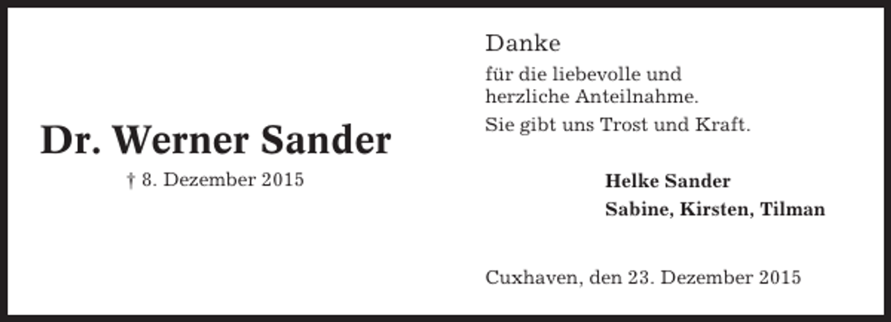 <p>Danke</p><p>Dr. Werner Sander<br />† 8. Dezember 2015</p><p>für die liebevolle und<br />herzliche Anteilnahme.<br />Sie gibt uns Trost und Kraft.<br />Helke Sander<br />Sabine, Kirsten, Tilman</p><p>Cuxhaven, den 23. Dezember 2015</p>