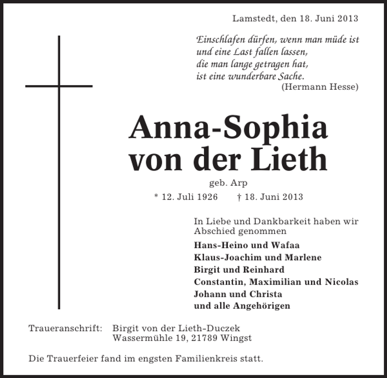 <p>Lamstedt, den 18. Juni 2013</p>
<p>Einschlafen dürfen, wenn man müde ist<br />und eine Last fallen lassen,<br />die man lange getragen hat,<br />ist eine wunderbare Sache.<br />(Hermann Hesse)</p>
<p>Anna-Sophia<br />von der Lieth<br />geb. Arp<br />* 12. Juli 1926<br />† 18. Juni 2013<br />In Liebe und Dankbarkeit haben wir<br />Abschied genommen<br />Hans-Heino und Wafaa<br />Klaus-Joachim und Marlene<br />Birgit und Reinhard<br />Constantin, Maximilian und Nicolas<br />Johann und Christa<br />und alle Angehörigen<br />Traueranschrift:</p>
<p>Birgit von der Lieth-Duczek<br />Wassermühle 19, 21789 Wingst</p>
<p>Die Trauerfeier fand im engsten Familienkreis statt.</p>