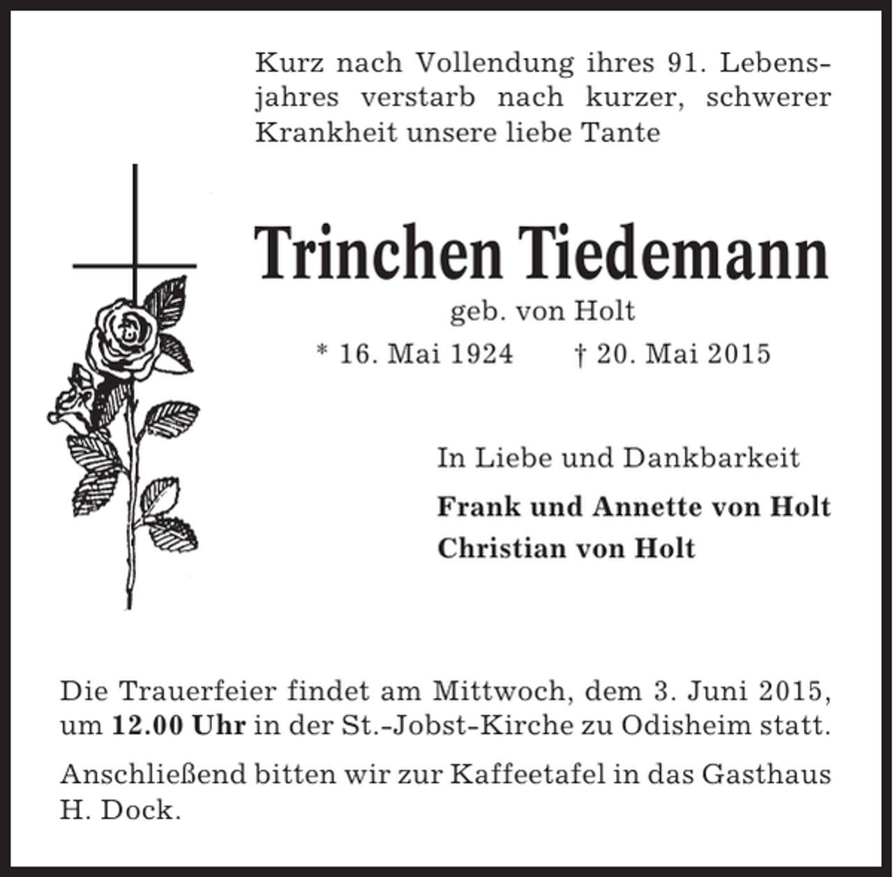<p>Kurz nach Vollendung ihres 91. Lebensjahres verstarb nach kurzer, schwerer<br />Krankheit unsere liebe Tante</p><p>Trinchen Tiedemann<br />geb. von Holt<br />* 16. Mai 1924<br />† 20. Mai 2015</p><p>In Liebe und Dankbarkeit<br />Frank und Annette von Holt<br />Christian von Holt</p><p>Die Trauerfeier findet am Mittwoch, dem 3. Juni 2015,<br />um 12.00 Uhr in der St.-Jobst-Kirche zu Odisheim statt.<br />Anschließend bitten wir zur Kaffeetafel in das Gasthaus<br />H. Dock.</p>