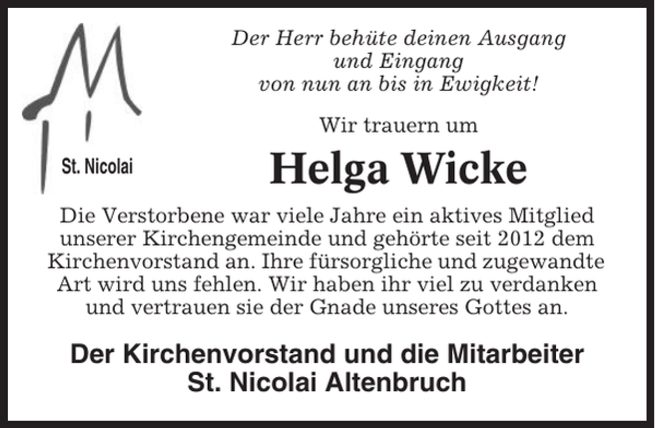 <p>Der Herr behüte deinen Ausgang<br />und Eingang<br />von nun an bis in Ewigkeit!<br />Wir trauern um<br />St. Nicolai – Sei dabei</p><p>Helga Wicke</p><p>Die Verstorbene war viele Jahre ein aktives Mitglied<br />unserer Kirchengemeinde und gehörte seit 2012 dem<br />Kirchenvorstand an. Ihre fürsorgliche und zugewandte<br />Art wird uns fehlen. Wir haben ihr viel zu verdanken<br />und vertrauen sie der Gnade unseres Gottes an.</p><p>Der Kirchenvorstand und die Mitarbeiter<br />St. Nicolai Altenbruch</p>