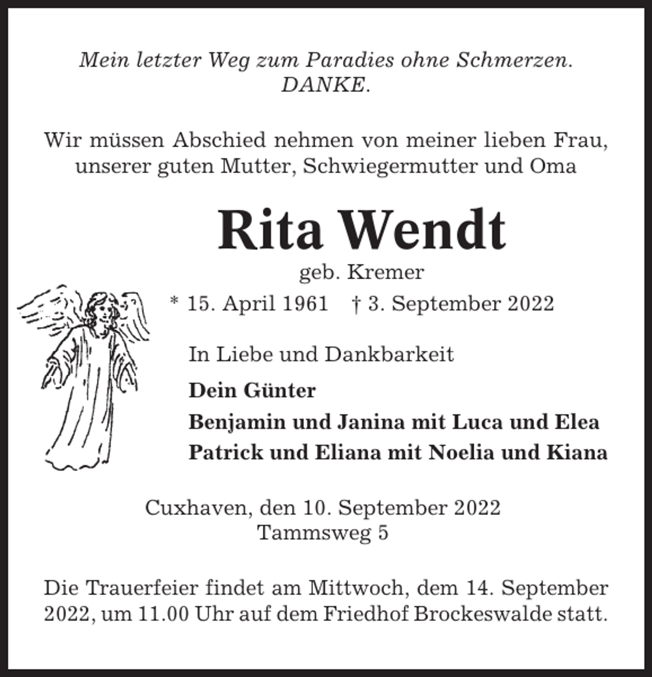 <p>Mein letzter Weg zum Paradies ohne Schmerzen.<br />DANKE.<br />Wir müssen Abschied nehmen von meiner lieben Frau,<br />unserer guten Mutter, Schwiegermutter und Oma</p><p>Rita Wendt<br />geb. Kremer<br />* 15. April 1961 † 3. September 2022<br />In Liebe und Dankbarkeit<br />Dein Günter<br />Benjamin und Janina mit Luca und Elea<br />Patrick und Eliana mit Noelia und Kiana<br />Cuxhaven, den 10. September 2022<br />Tammsweg 5<br />Die Trauerfeier findet am Mittwoch, dem 14. September<br />2022, um 11.00 Uhr auf dem Friedhof Brockeswalde statt.</p>
