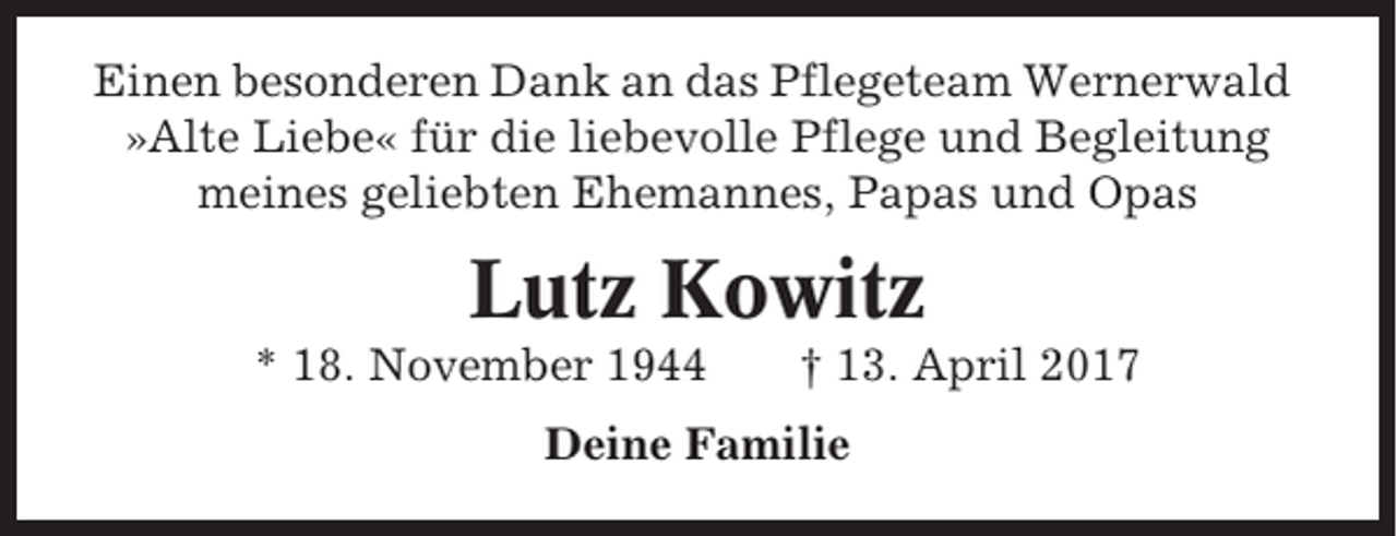 <p>Einen besonderen Dank an das Pflegeteam Wernerwald<br />»Alte Liebe« für die liebevolle Pflege und Begleitung<br />meines geliebten Ehemannes, Papas und Opas</p><p>Lutz Kowitz<br />* 18. November 1944</p><p>† 13. April 2017</p><p>Deine Familie</p>