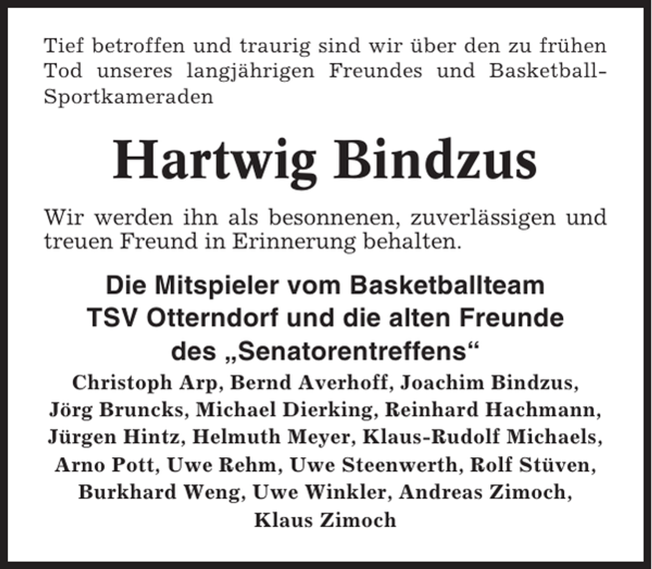 <p>Tief betroffen und traurig sind wir über den zu frühen<br />Tod unseres langjährigen Freundes und BasketballSportkameraden</p><p>Hartwig Bindzus<br />Wir werden ihn als besonnenen, zuverlässigen und<br />treuen Freund in Erinnerung behalten.</p><p>Die Mitspieler vom Basketballteam<br />TSV Otterndorf und die alten Freunde<br />des „Senatorentreffens“<br />Christoph Arp, Bernd Averhoff, Joachim Bindzus,<br />Jörg Bruncks, Michael Dierking, Reinhard Hachmann,<br />Jürgen Hintz, Helmuth Meyer, Klaus-Rudolf Michaels,<br />Arno Pott, Uwe Rehm, Uwe Steenwerth, Rolf Stüven,<br />Burkhard Weng, Uwe Winkler, Andreas Zimoch,<br />Klaus Zimoch</p>