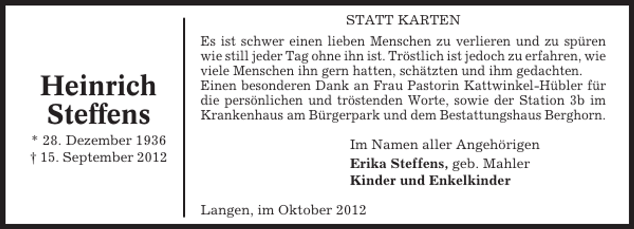 <p>STATT KARTEN</p><p>Heinrich<br />Steffens<br />* 28. Dezember 1936<br />† 15. September 2012</p><p>Es ist schwer einen lieben Menschen zu verlieren und zu spüren<br />wie still jeder Tag ohne ihn ist. Tröstlich ist jedoch zu erfahren, wie<br />viele Menschen ihn gern hatten, schätzten und ihm gedachten.<br />Einen besonderen Dank an Frau Pastorin Kattwinkel-Hübler für<br />die persönlichen und tröstenden Worte, sowie der Station 3b im<br />Krankenhaus am Bürgerpark und dem Bestattungshaus Berghorn.<br />Im Namen aller Angehörigen<br />Erika Steffens, geb. Mahler<br />Kinder und Enkelkinder<br />Langen, im Oktober 2012</p>