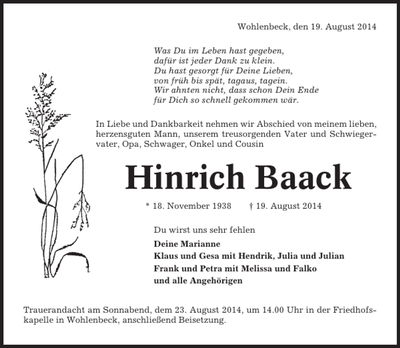 <p>Wohlenbeck, den 19. August 2014<br />Was Du im Leben hast gegeben,<br />dafür ist jeder Dank zu klein.<br />Du hast gesorgt für Deine Lieben,<br />von früh bis spät, tagaus, tagein.<br />Wir ahnten nicht, dass schon Dein Ende<br />für Dich so schnell gekommen wär.<br />In Liebe und Dankbarkeit nehmen wir Abschied von meinem lieben,<br />herzensguten Mann, unserem treusorgenden Vater und Schwiegervater, Opa, Schwager, Onkel und Cousin</p><p>Hinrich Baack<br />* 18. November 1938</p><p>† 19. August 2014</p><p>Du wirst uns sehr fehlen<br />Deine Marianne<br />Klaus und Gesa mit Hendrik, Julia und Julian<br />Frank und Petra mit Melissa und Falko<br />und alle Angehörigen<br />Trauerandacht am Sonnabend, dem 23. August 2014, um 14.00 Uhr in der Friedhofskapelle in Wohlenbeck, anschließend Beisetzung.</p>