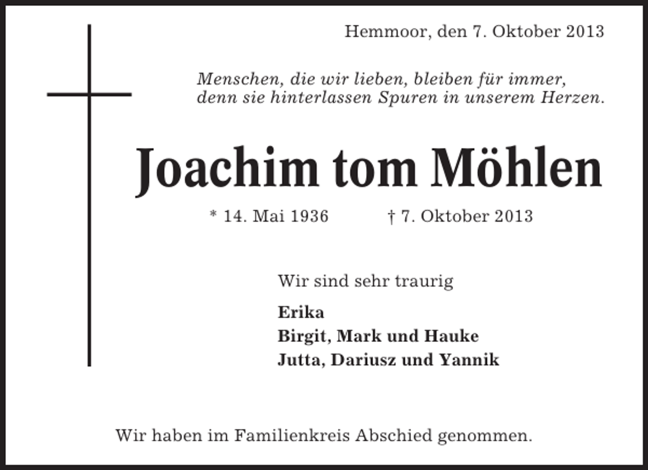 <p>Hemmoor, den 7. Oktober 2013<br />Menschen, die wir lieben, bleiben für immer,<br />denn sie hinterlassen Spuren in unserem Herzen.</p><p>Joachim tom Möhlen<br />* 14. Mai 1936</p><p>† 7. Oktober 2013</p><p>Wir sind sehr traurig<br />Erika<br />Birgit, Mark und Hauke<br />Jutta, Dariusz und Yannik</p><p>Wir haben im Familienkreis Abschied genommen.</p>