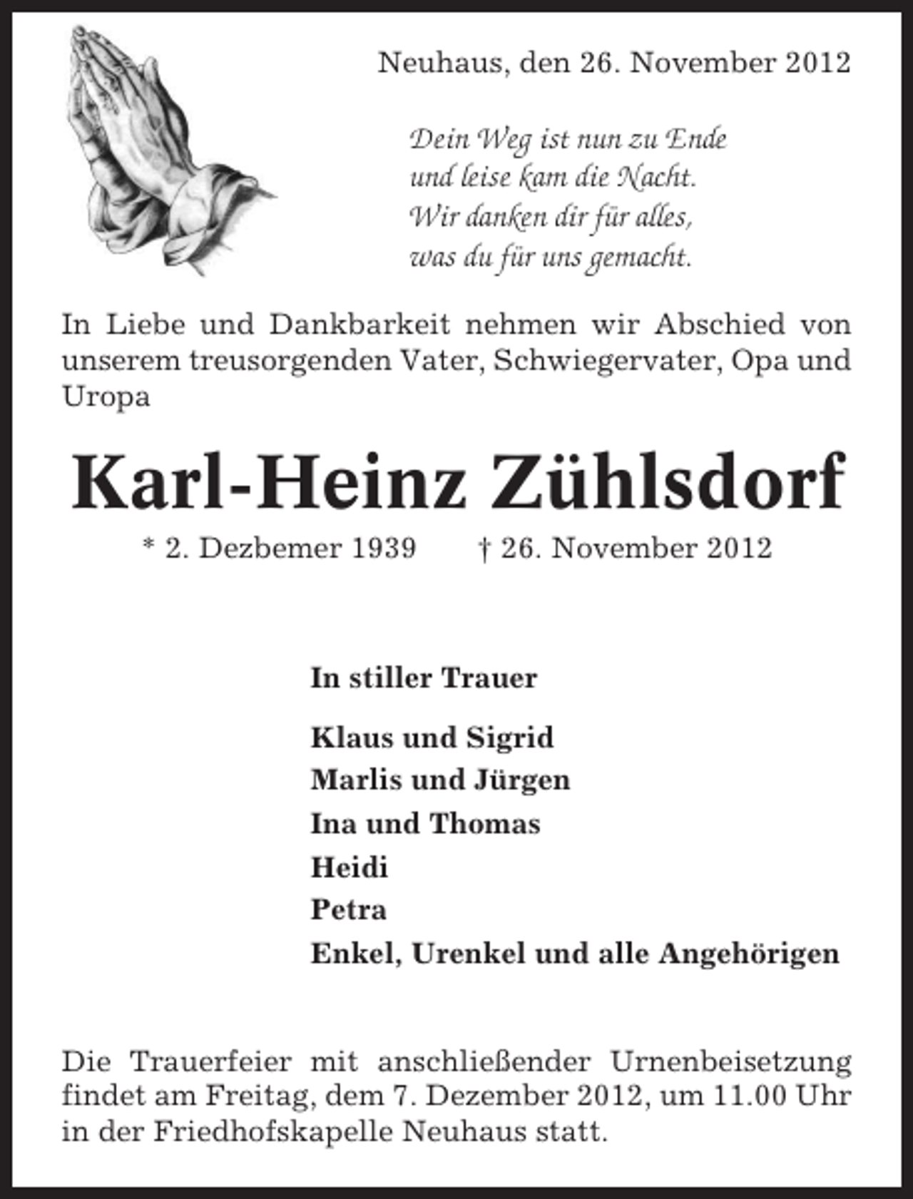 <p>Neuhaus, den 26. November 2012</p><p>Dein Weg ist nun zu Ende<br />und leise kam die Nacht.<br />Wir danken dir für alles,<br />was du für uns gemacht.<br />In Liebe und Dankbarkeit nehmen wir Abschied von<br />unserem treusorgenden Vater, Schwiegervater, Opa und<br />Uropa</p><p>Karl-Heinz Zühlsdorf<br />* 2. Dezbemer 1939</p><p>† 26. November 2012</p><p>In stiller Trauer<br />Klaus und Sigrid<br />Marlis und Jürgen<br />Ina und Thomas<br />Heidi<br />Petra<br />Enkel, Urenkel und alle Angehörigen</p><p>Die Trauerfeier mit anschließender Urnenbeisetzung<br />findet am Freitag, dem 7. Dezember 2012, um 11.00 Uhr<br />in der Friedhofskapelle Neuhaus statt.</p>
