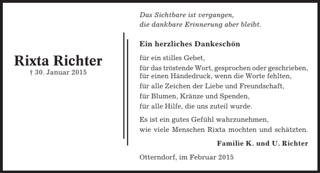 <p>Das Sichtbare ist vergangen,<br />die dankbare Erinnerung aber bleibt.</p><p>Ein herzliches Dankeschön</p><p>Rixta Richter<br />† 30. Januar 2015</p><p>für ein stilles Gebet,<br />für das tröstende Wort, gesprochen oder geschrieben,<br />für einen Händedruck, wenn die Worte fehlten,<br />für alle Zeichen der Liebe und Freundschaft,<br />für Blumen, Kränze und Spenden,<br />für alle Hilfe, die uns zuteil wurde.<br />Es ist ein gutes Gefühl wahrzunehmen,<br />wie viele Menschen Rixta mochten und schätzten.</p><p>Familie K. und U. Richter<br />Otterndorf, im Februar 2015</p>