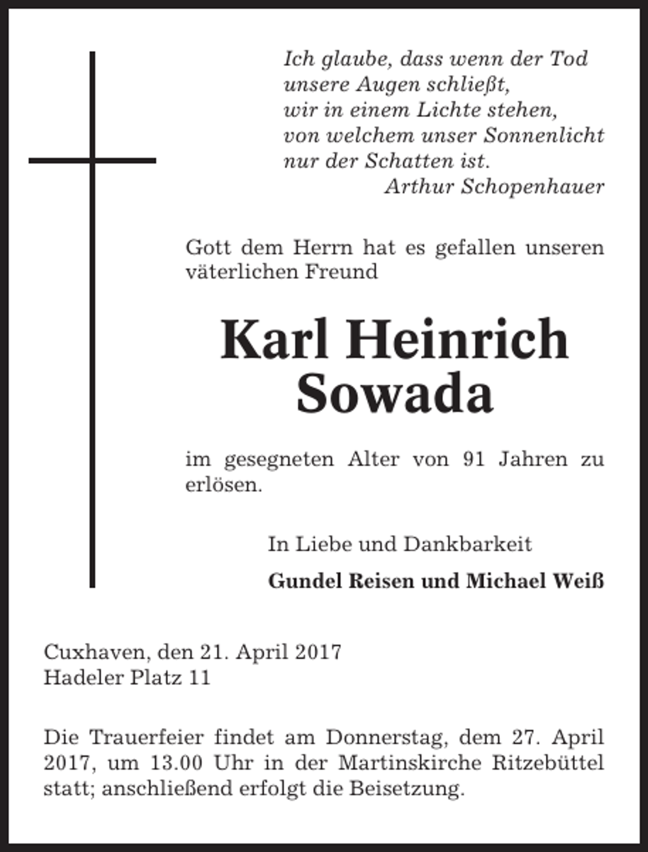 <p>Ich glaube, dass wenn der Tod<br />unsere Augen schließt,<br />wir in einem Lichte stehen,<br />von welchem unser Sonnenlicht<br />nur der Schatten ist.<br />Arthur Schopenhauer<br />Gott dem Herrn hat es gefallen unseren<br />väterlichen Freund</p><p>Karl Heinrich<br />Sowada<br />im gesegneten Alter von 91 Jahren zu<br />erlösen.<br />In Liebe und Dankbarkeit<br />Gundel Reisen und Michael Weiß<br />Cuxhaven, den 21. April 2017<br />Hadeler Platz 11<br />Die Trauerfeier findet am Donnerstag, dem 27. April<br />2017, um 13.00 Uhr in der Martinskirche Ritzebüttel<br />statt; anschließend erfolgt die Beisetzung.</p>