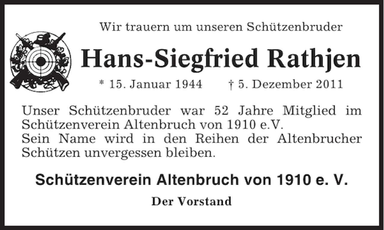 <p>Wir trauern um unseren Schützenbruder</p><p>Hans-Siegfried Rathjen<br />* 15. Januar 1944</p><p>† 5. Dezember 2011</p><p>Unser Schützenbruder war 52 Jahre Mitglied im<br />Schützenverein Altenbruch von 1910 e.V.<br />Sein Name wird in den Reihen der Altenbrucher<br />Schützen unvergessen bleiben.</p><p>Schützenverein Altenbruch von 1910 e. V.<br />Der Vorstand</p>