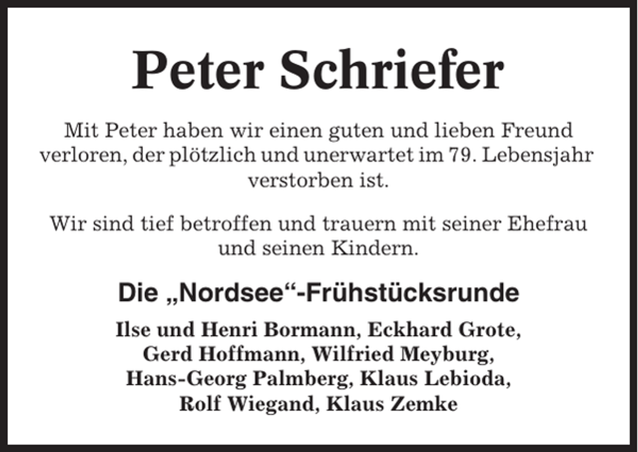 <p>Peter Schriefer<br />Mit Peter haben wir einen guten und lieben Freund<br />verloren, der plötzlich und unerwartet im 79. Lebensjahr<br />verstorben ist.<br />Wir sind tief betroffen und trauern mit seiner Ehefrau<br />und seinen Kindern.</p><p>Die „Nordsee“-Frühstücksrunde<br />Ilse und Henri Bormann, Eckhard Grote,<br />Gerd Hoffmann, Wilfried Meyburg,<br />Hans-Georg Palmberg, Klaus Lebioda,<br />Rolf Wiegand, Klaus Zemke</p>