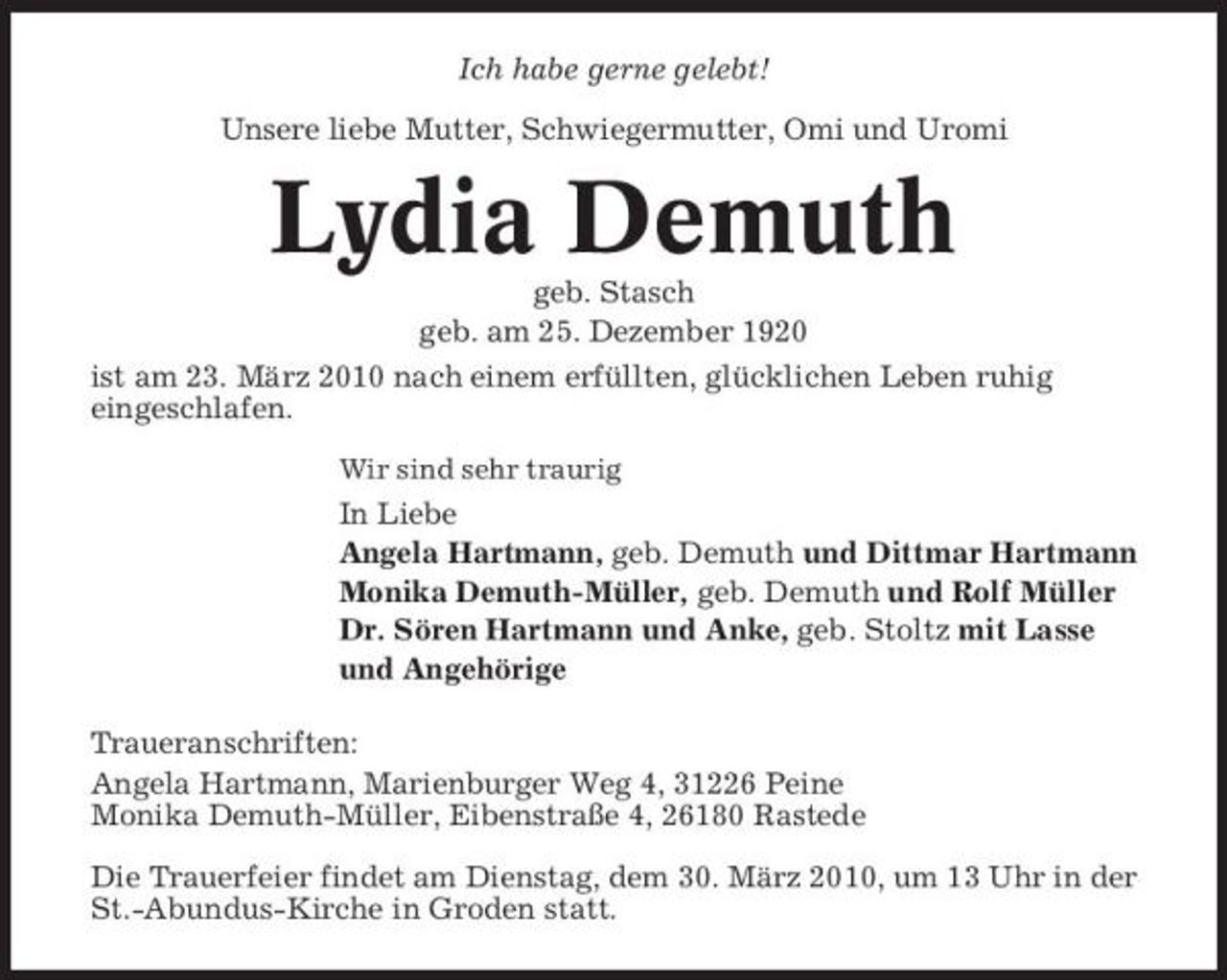 <p>Ich habe gerne gelebt! Unsere liebe Mutter, Schwiegermutter, Omi und Uromi</p><p>Lydia Demuth<br />geb. Stasch geb. am 25. Dezember 1920 ist am 23. März 2010 nach einem erfüllten, glücklichen Leben ruhig eingeschlafen.<br />Wir sind sehr traurig</p><p>In Liebe Angela Hartmann, geb. Demuth und Dittmar Hartmann Monika Demuth-Müller, geb. Demuth und Rolf Müller Dr. Sören Hartmann und Anke, geb. Stoltz mit Lasse und Angehörige Traueranschriften: Angela Hartmann, Marienburger Weg 4, 31226 Peine Monika Demuth-Müller, Eibenstraße 4, 26180 Rastede Die Trauerfeier findet am Dienstag, dem 30. März 2010, um 13 Uhr in der St.-Abundus-Kirche in Groden statt.</p>