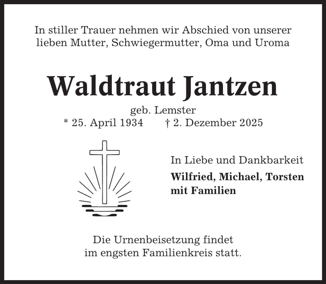<p>In stiller Trauer nehmen wir Abschied von unserer<br />lieben Mutter, Schwiegermutter, Oma und Uroma</p><p>Waldtraut Jantzen<br />geb. Lemster<br />* 25. April 1934<br />† 2. Dezember 2025</p><p>In Liebe und Dankbarkeit<br />Wilfried, Michael, Torsten<br />mit Familien</p><p>Die Urnenbeisetzung findet<br />im engsten Familienkreis statt.</p>