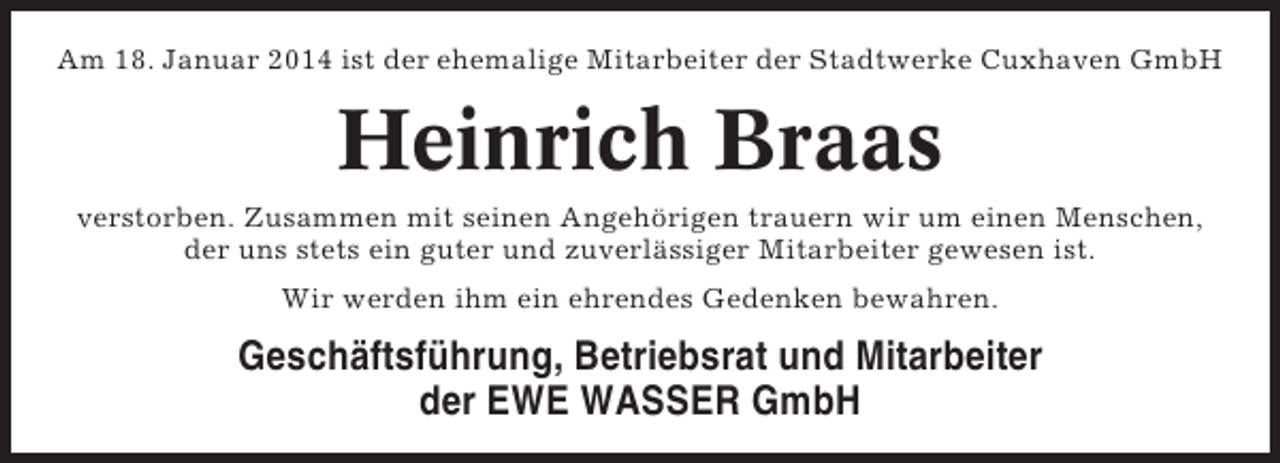 <p>Am 18. Januar 2014 ist der ehemalige Mitarbeiter der Stadtwerke Cuxhaven GmbH</p><p>Heinrich Braas<br />verstorben. Zusammen mit seinen Angehörigen trauern wir um einen Menschen,<br />der uns stets ein guter und zuverlässiger Mitarbeiter gewesen ist.<br />Wir werden ihm ein ehrendes Gedenken bewahren.</p><p>Geschäftsführung, Betriebsrat und Mitarbeiter<br />der EWE WASSER GmbH</p>
