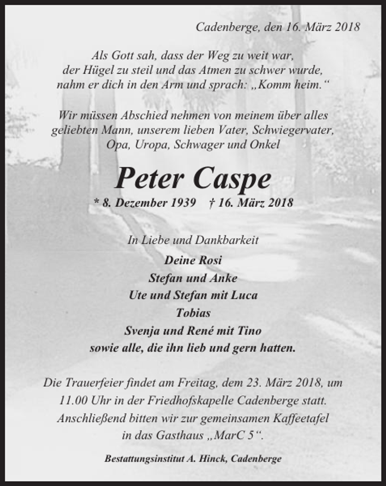 <p>Cadenberge, den 16. März 2018<br />Als Gott sah, dass der Weg zu weit war,<br />der Hügel zu steil und das Atmen zu schwer wurde,<br />nahm er dich in den Arm und sprach: „Komm heim.“<br />Wir müssen Abschied nehmen von meinem über alles<br />geliebten Mann, unserem lieben Vater, Schwiegervater,<br />Opa, Uropa, Schwager und Onkel</p><p>Peter Caspe<br />* 8. Dezember 1939</p><p>† 16. März 2018</p><p>In Liebe und Dankbarkeit<br />Deine Rosi<br />Stefan und Anke<br />Ute und Stefan mit Luca<br />Tobias<br />Svenja und René mit Tino<br />sowie alle, die ihn lieb und gern hatten.<br />Die Trauerfeier findet am Freitag, dem 23. März 2018, um<br />11.00 Uhr in der Friedhofskapelle Cadenberge statt.<br />Anschließend bitten wir zur gemeinsamen Kaffeetafel<br />in das Gasthaus „MarC 5“.<br />Bestattungsinstitut A. Hinck, Cadenberge</p>