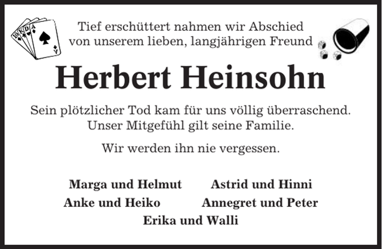 <p>Tief erschüttert nahmen wir Abschied<br />von unserem lieben, langjährigen Freund</p><p>Herbert Heinsohn<br />Sein plötzlicher Tod kam für uns völlig überraschend.<br />Unser Mitgefühl gilt seine Familie.<br />Wir werden ihn nie vergessen.<br />Marga und Helmut<br />Astrid und Hinni<br />Anke und Heiko<br />Annegret und Peter<br />Erika und Walli</p>