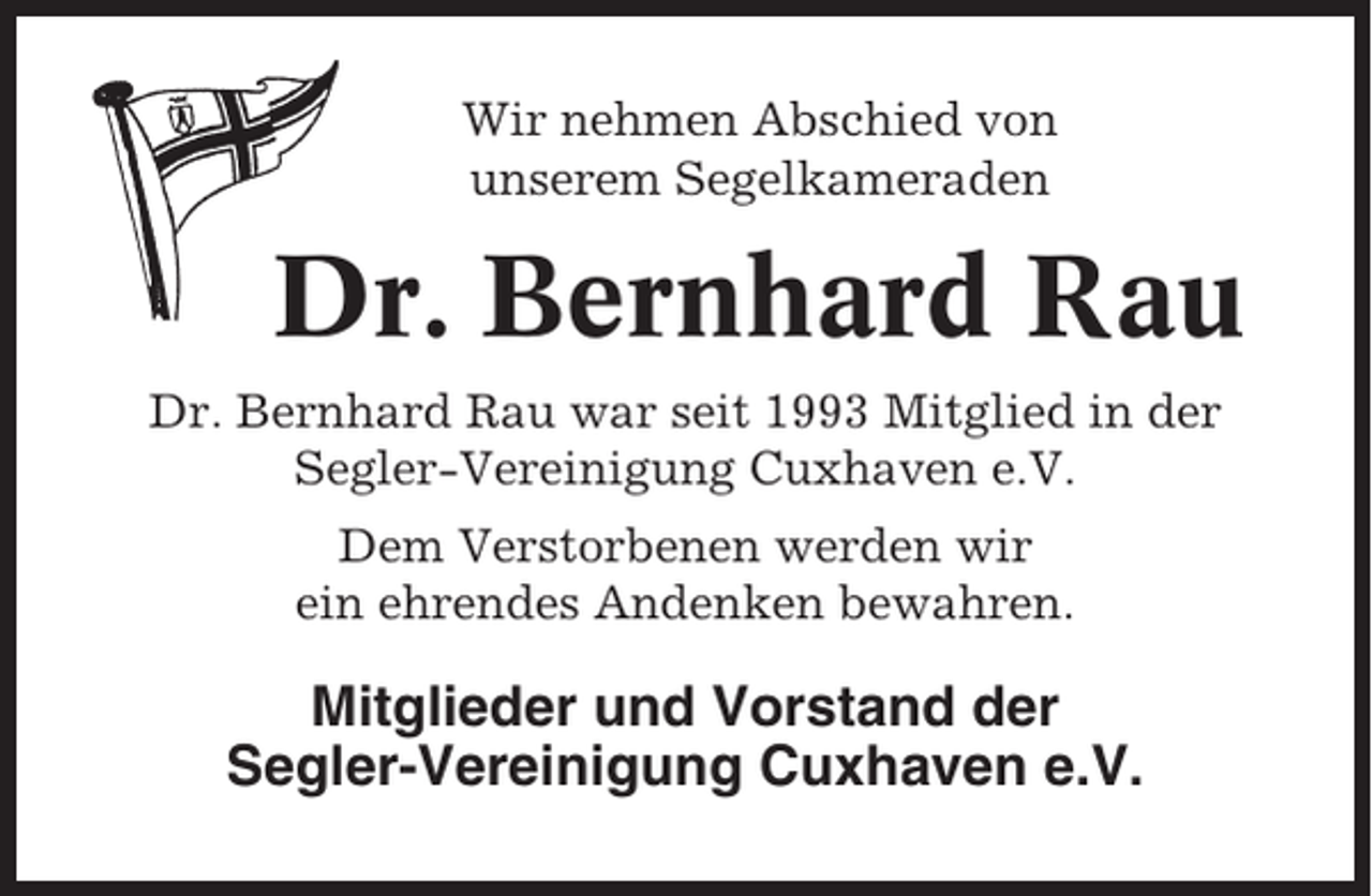 <p>Wir nehmen Abschied von<br />unserem Segelkameraden</p><p>Dr. Bernhard Rau<br />Dr. Bernhard Rau war seit 1993 Mitglied in der<br />Segler-Vereinigung Cuxhaven e.V.<br />Dem Verstorbenen werden wir<br />ein ehrendes Andenken bewahren.</p><p>Mitglieder und Vorstand der<br />Segler-Vereinigung Cuxhaven e.V.</p>