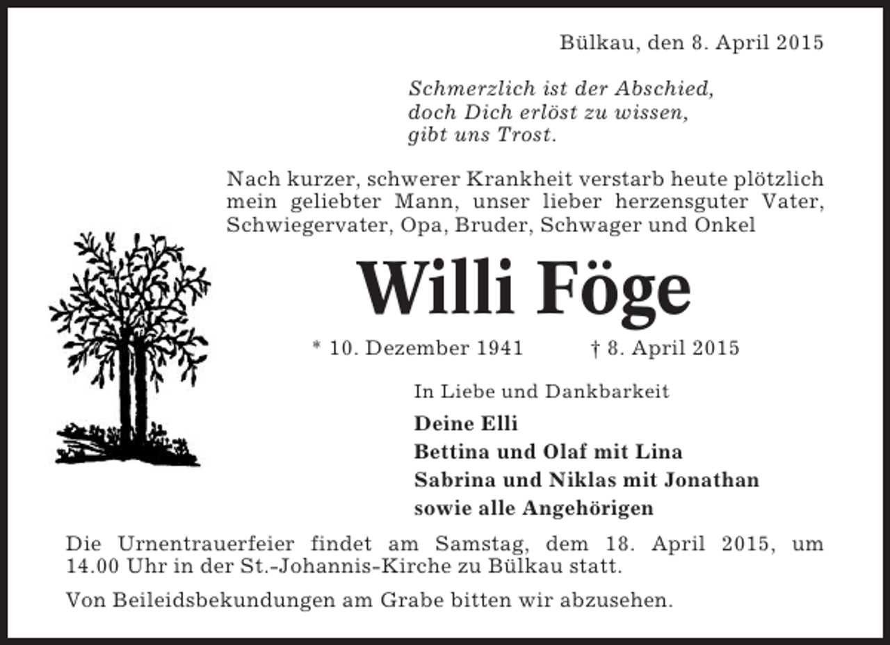 <p>Bülkau, den 8. April 2015<br />Schmerzlich ist der Abschied,<br />doch Dich erlöst zu wissen,<br />gibt uns Trost.<br />Nach kurzer, schwerer Krankheit verstarb heute plötzlich<br />mein geliebter Mann, unser lieber herzensguter Vater,<br />Schwiegervater, Opa, Bruder, Schwager und Onkel</p><p>Willi Föge<br />* 10. Dezember 1941</p><p>† 8. April 2015</p><p>In Liebe und Dankbarkeit</p><p>Deine Elli<br />Bettina und Olaf mit Lina<br />Sabrina und Niklas mit Jonathan<br />sowie alle Angehörigen<br />Die Urnentrauerfeier findet am Samstag, dem 18. April 2015, um<br />14.00 Uhr in der St.-Johannis-Kirche zu Bülkau statt.<br />Von Beileidsbekundungen am Grabe bitten wir abzusehen.</p>