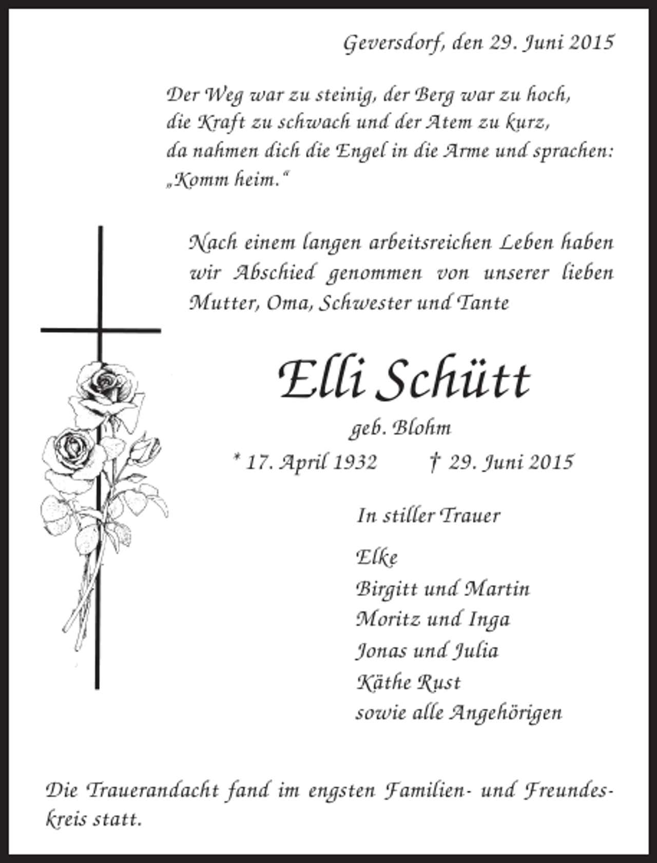 <p>Geversdorf, den 29. Juni 2015<br />Der Weg war zu steinig, der Berg war zu hoch,<br />die Kraft zu schwach und der Atem zu kurz,<br />da nahmen dich die Engel in die Arme und sprachen:<br />„Komm heim.“</p><p>Nach einem langen arbeitsreichen Leben haben<br />wir Abschied genommen von unserer lieben<br />Mutter, Oma, Schwester und Tante</p><p>Elli Schütt<br />geb. Blohm<br />* 17. April 1932<br />† 29. Juni 2015<br />In stiller Trauer<br />Elke<br />Birgitt und Martin<br />Moritz und Inga<br />Jonas und Julia<br />Käthe Rust<br />sowie alle Angehörigen<br />Die Trauerandacht fand im engsten Familien- und Freundeskreis statt.</p>