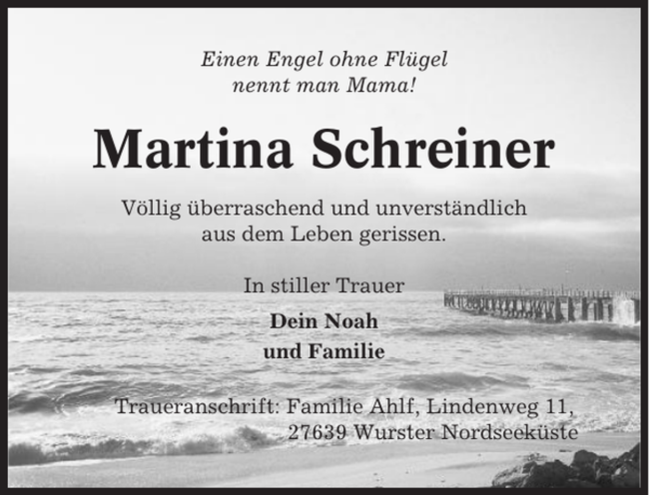 <p>Einen Engel ohne Flügel<br />nennt man Mama!</p><p>Martina Schreiner<br />Völlig überraschend und unverständlich<br />aus dem Leben gerissen.<br />In stiller Trauer<br />Dein Noah<br />und Familie<br />Traueranschrift: Familie Ahlf, Lindenweg 11,<br />27639 Wurster Nordseeküste</p>