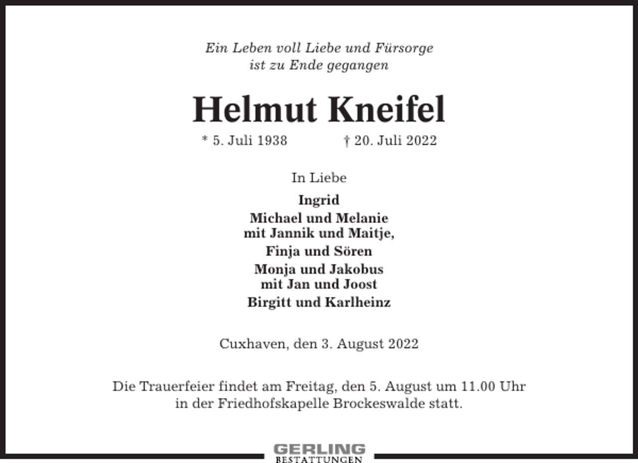 <p>Ein Leben voll Liebe und Fürsorge<br />ist zu Ende gegangen</p><p>Helmut Kneifel<br />* 5. Juli 1938</p><p>† 20. Juli 2022<br />In Liebe</p><p>Ingrid<br />Michael und Melanie<br />mit Jannik und Maitje,<br />Finja und Sören<br />Monja und Jakobus<br />mit Jan und Joost<br />Birgitt und Karlheinz<br />Cuxhaven, den 3. August 2022<br />Die Trauerfeier findet am Freitag, den 5. August um 11.00 Uhr<br />in der Friedhofskapelle Brockeswalde statt.</p>