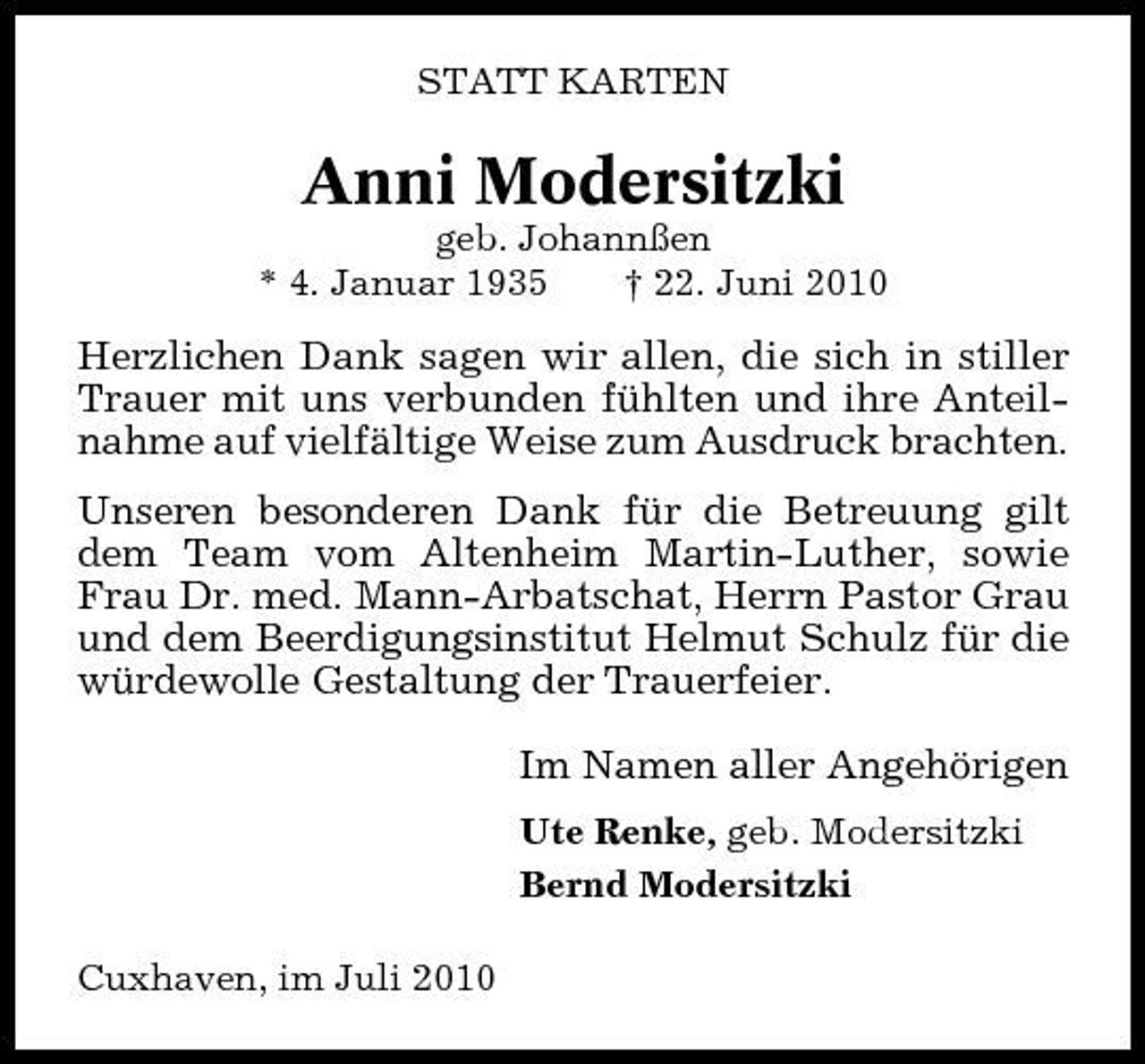 <p>STATT KARTEN</p><p>Anni Modersitzki<br />geb. Johannßen * 4. Januar 1935 † 22. Juni 2010</p><p>Herzlichen Dank sagen wir allen, die sich in stiller Trauer mit uns verbunden fühlten und ihre Anteilnahme auf vielfältige Weise zum Ausdruck brachten. Unseren besonderen Dank für die Betreuung gilt dem Team vom Altenheim Martin-Luther, sowie Frau Dr. med. Mann-Arbatschat, Herrn Pastor Grau und dem Beerdigungsinstitut Helmut Schulz für die würdewolle Gestaltung der Trauerfeier. Im Namen aller Angehörigen<br />Ute Renke, geb. Modersitzki Bernd Modersitzki Cuxhaven, im Juli 2010</p>