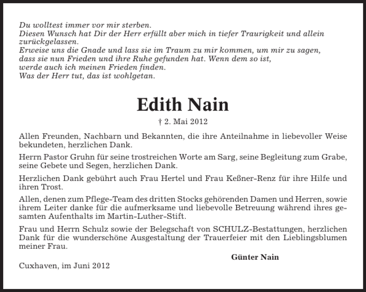 <p>Du wolltest immer vor mir sterben.<br />Diesen Wunsch hat Dir der Herr erfüllt aber mich in tiefer Traurigkeit und allein<br />zurückgelassen.<br />Erweise uns die Gnade und lass sie im Traum zu mir kommen, um mir zu sagen,<br />dass sie nun Frieden und ihre Ruhe gefunden hat. Wenn dem so ist,<br />werde auch ich meinen Frieden finden.<br />Was der Herr tut, das ist wohlgetan.</p><p>Edith Nain<br />† 2. Mai 2012<br />Allen Freunden, Nachbarn und Bekannten, die ihre Anteilnahme in liebevoller Weise<br />bekundeten, herzlichen Dank.<br />Herrn Pastor Gruhn für seine trostreichen Worte am Sarg, seine Begleitung zum Grabe,<br />seine Gebete und Segen, herzlichen Dank.<br />Herzlichen Dank gebührt auch Frau Hertel und Frau Keßner-Renz für ihre Hilfe und<br />ihren Trost.<br />Allen, denen zum Pflege-Team des dritten Stocks gehörenden Damen und Herren, sowie<br />ihrem Leiter danke für die aufmerksame und liebevolle Betreuung während ihres gesamten Aufenthalts im Martin-Luther-Stift.<br />Frau und Herrn Schulz sowie der Belegschaft von SCHULZ-Bestattungen, herzlichen<br />Dank für die wunderschöne Ausgestaltung der Trauerfeier mit den Lieblingsblumen<br />meiner Frau.<br />Günter Nain<br />Cuxhaven, im Juni 2012</p>