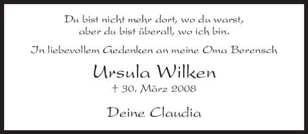 <p>Du bist nicht mehr dort, wo du warst, aber du bist überall, wo ich bin. In liebevollem Gedenken an meine Oma Berensch</p><p>Ursula Wilken<br />† 30. März 2008</p><p>Deine Claudia</p>