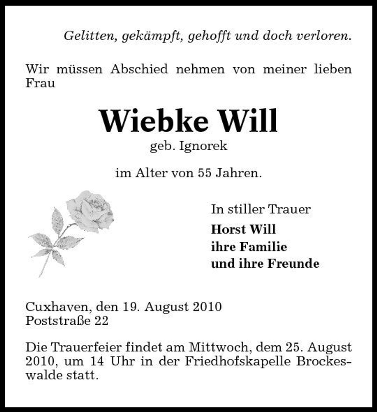 <p>Gelitten, gekämpft, gehofft und doch verloren. Wir müssen Abschied nehmen von meiner lieben Frau</p><p>Wiebke Will<br />geb. Ignorek im Alter von 55 Jahren. In stiller Trauer Horst Will ihre Familie und ihre Freunde</p><p>Cuxhaven, den 19. August 2010 Poststraße 22 Die Trauerfeier findet am Mittwoch, dem 25. August 2010, um 14 Uhr in der Friedhofskapelle Brockeswalde statt.</p>