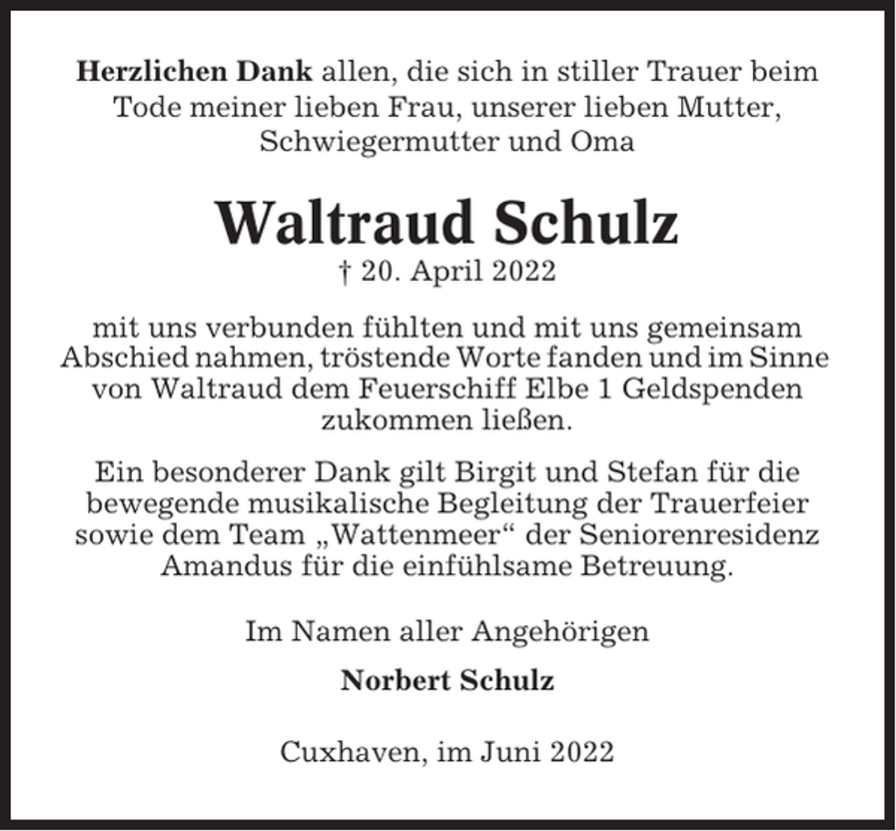 <p>Herzlichen Dank allen, die sich in stiller Trauer beim<br />Tode meiner lieben Frau, unserer lieben Mutter,<br />Schwiegermutter und Oma</p><p>Waltraud Schulz<br />† 20. April 2022<br />mit uns verbunden fühlten und mit uns gemeinsam<br />Abschied nahmen, tröstende Worte fanden und im Sinne<br />von Waltraud dem Feuerschiff Elbe 1 Geldspenden<br />zukommen ließen.<br />Ein besonderer Dank gilt Birgit und Stefan für die<br />bewegende musikalische Begleitung der Trauerfeier<br />sowie dem Team „Wattenmeer“ der Seniorenresidenz<br />Amandus für die einfühlsame Betreuung.<br />Im Namen aller Angehörigen<br />Norbert Schulz<br />Cuxhaven, im Juni 2022</p>