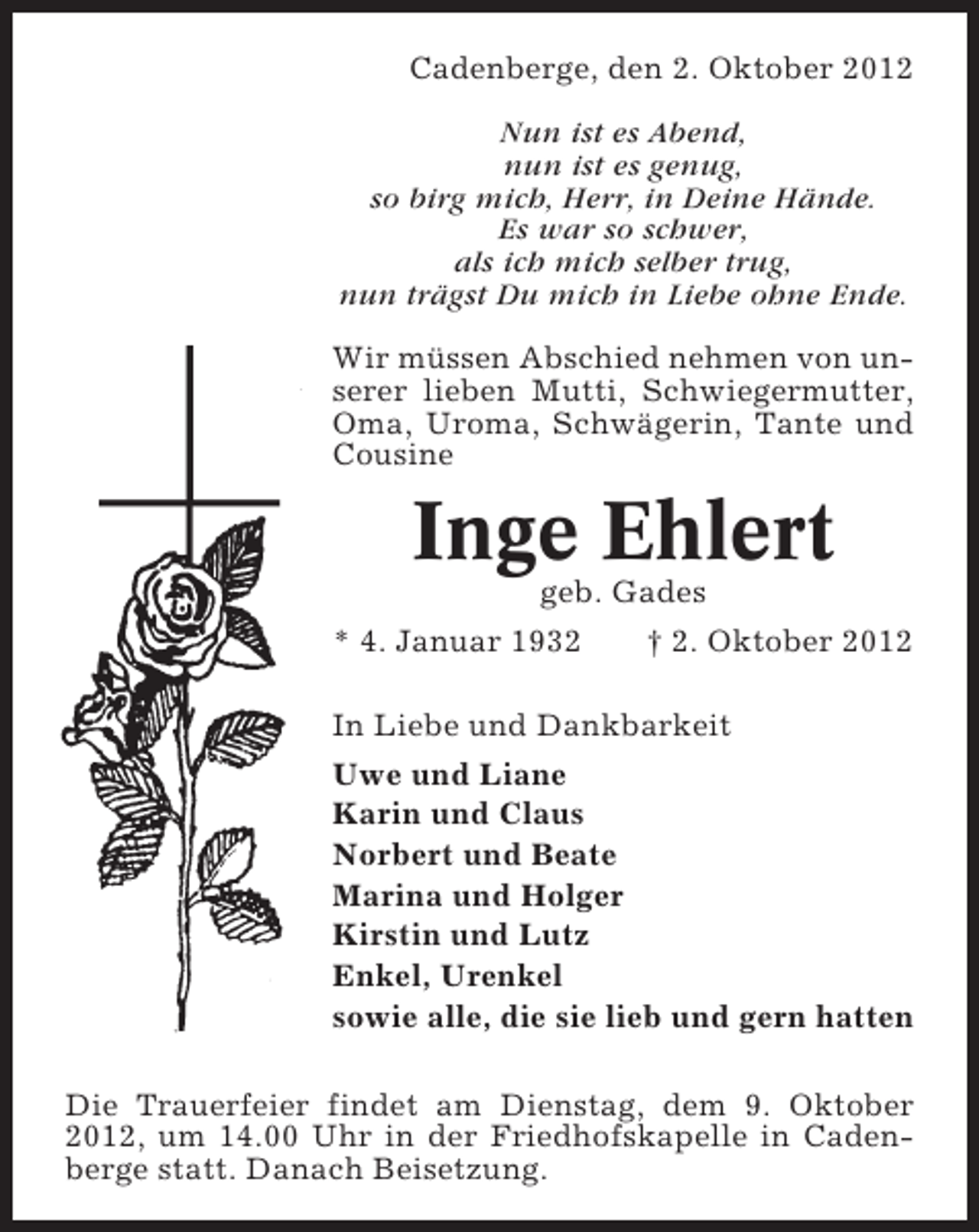 <p>Cadenberge, den 2. Oktober 2012<br />Nun ist es Abend,<br />nun ist es genug,<br />so birg mich, Herr, in Deine Hände.<br />Es war so schwer,<br />als ich mich selber trug,<br />nun trägst Du mich in Liebe ohne Ende.<br />Wir müssen Abschied nehmen von unserer lieben Mutti, Schwiegermutter,<br />Oma, Uroma, Schwägerin, Tante und<br />Cousine</p><p>Inge Ehlert<br />geb. Gades<br />* 4. Januar 1932<br />† 2. Oktober 2012<br />In Liebe und Dankbarkeit<br />Uwe und Liane<br />Karin und Claus<br />Norbert und Beate<br />Marina und Holger<br />Kirstin und Lutz<br />Enkel, Urenkel<br />sowie alle, die sie lieb und gern hatten<br />Die Trauerfeier findet am Dienstag, dem 9. Oktober<br />2012, um 14.00 Uhr in der Friedhofskapelle in Cadenberge statt. Danach Beisetzung.</p>