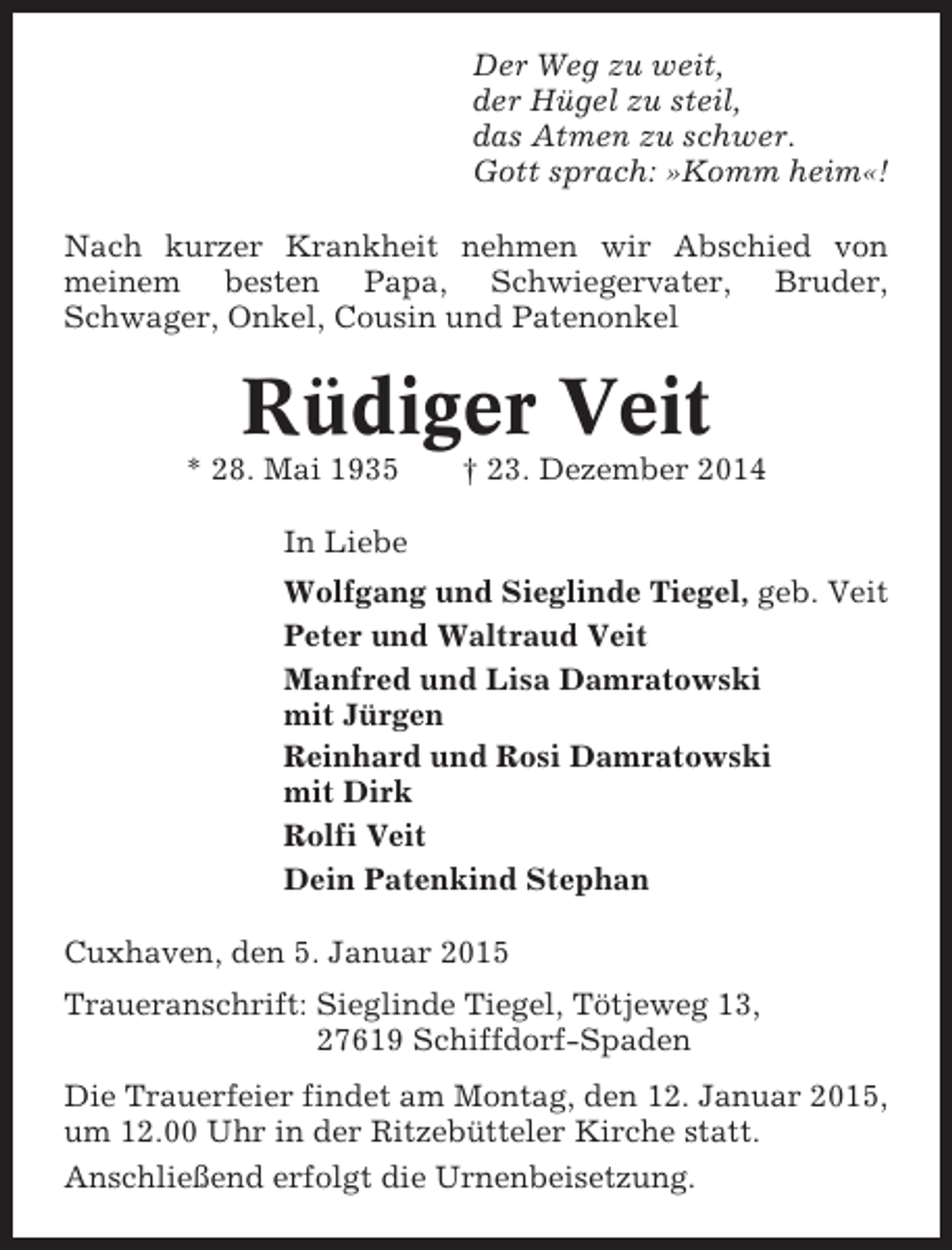 <p>Der Weg zu weit,<br />der Hügel zu steil,<br />das Atmen zu schwer.<br />Gott sprach: »Komm heim«!<br />Nach kurzer Krankheit nehmen wir Abschied von<br />meinem besten Papa, Schwiegervater, Bruder,<br />Schwager, Onkel, Cousin und Patenonkel</p><p>Rüdiger Veit<br />* 28. Mai 1935</p><p>† 23. Dezember 2014</p><p>In Liebe<br />Wolfgang und Sieglinde Tiegel, geb. Veit<br />Peter und Waltraud Veit<br />Manfred und Lisa Damratowski<br />mit Jürgen<br />Reinhard und Rosi Damratowski<br />mit Dirk<br />Rolfi Veit<br />Dein Patenkind Stephan<br />Cuxhaven, den 5. Januar 2015<br />Traueranschrift: Sieglinde Tiegel, Tötjeweg 13,<br />27619 Schiffdorf-Spaden<br />Die Trauerfeier findet am Montag, den 12. Januar 2015,<br />um 12.00 Uhr in der Ritzebütteler Kirche statt.<br />Anschließend erfolgt die Urnenbeisetzung.</p>