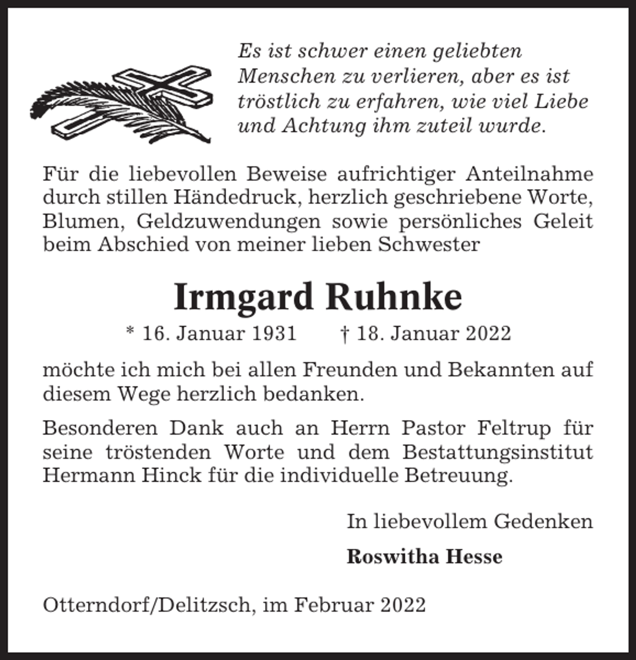 <p>Es ist schwer einen geliebten<br />Menschen zu verlieren, aber es ist<br />tröstlich zu erfahren, wie viel Liebe<br />und Achtung ihm zuteil wurde.<br />Für die liebevollen Beweise aufrichtiger Anteilnahme<br />durch stillen Händedruck, herzlich geschriebene Worte,<br />Blumen, Geldzuwendungen sowie persönliches Geleit<br />beim Abschied von meiner lieben Schwester</p><p>Irmgard Ruhnke<br />* 16. Januar 1931</p><p>† 18. Januar 2022</p><p>möchte ich mich bei allen Freunden und Bekannten auf<br />diesem Wege herzlich bedanken.<br />Besonderen Dank auch an Herrn Pastor Feltrup für<br />seine tröstenden Worte und dem Bestattungsinstitut<br />Hermann Hinck für die individuelle Betreuung.<br />In liebevollem Gedenken<br />Roswitha Hesse<br />Otterndorf/Delitzsch, im Februar 2022</p>