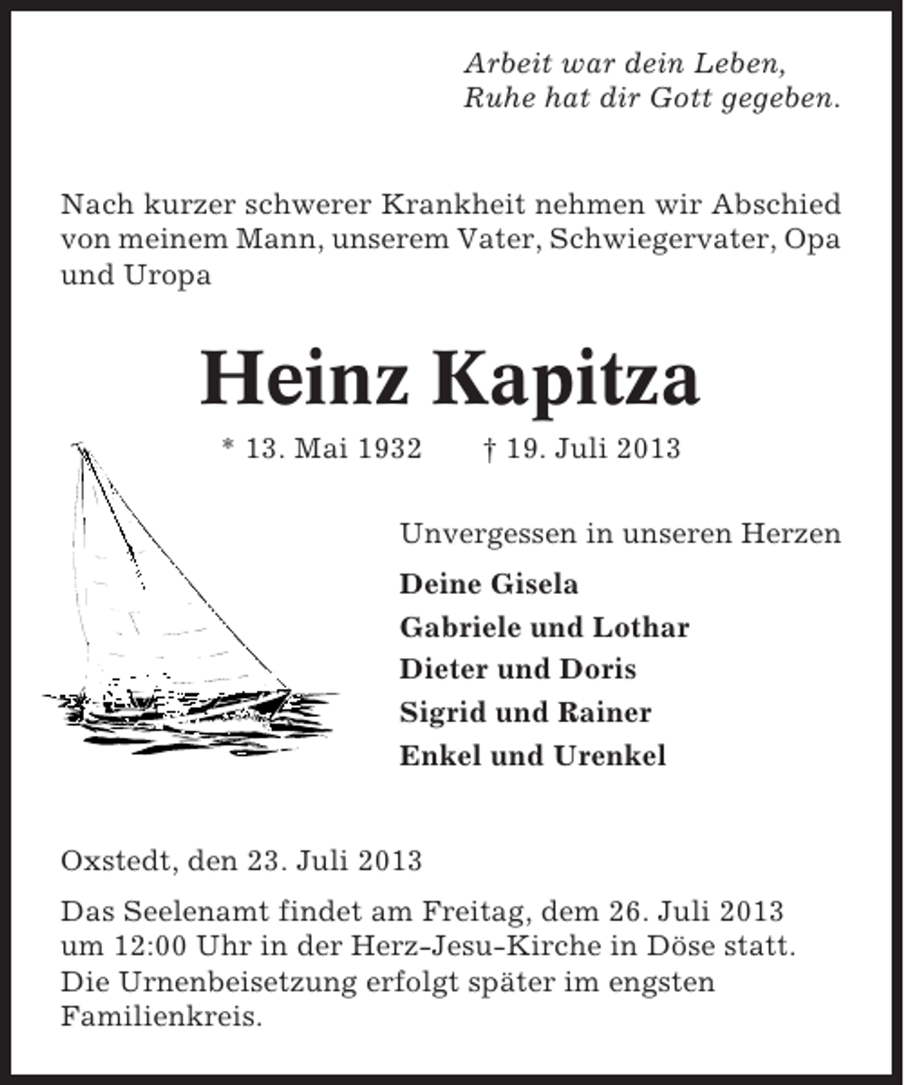 <p>Arbeit war dein Leben,<br />Ruhe hat dir Gott gegeben.</p><p>Nach kurzer schwerer Krankheit nehmen wir Abschied<br />von meinem Mann, unserem Vater, Schwiegervater, Opa<br />und Uropa</p><p>Heinz Kapitza<br />* 13. Mai 1932</p><p>† 19. Juli 2013</p><p>Unvergessen in unseren Herzen<br />Deine Gisela<br />Gabriele und Lothar<br />Dieter und Doris<br />Sigrid und Rainer<br />Enkel und Urenkel</p><p>Oxstedt, den 23. Juli 2013<br />Das Seelenamt findet am Freitag, dem 26. Juli 2013<br />um 12:00 Uhr in der Herz-Jesu-Kirche in Döse statt.<br />Die Urnenbeisetzung erfolgt später im engsten<br />Familienkreis.</p>