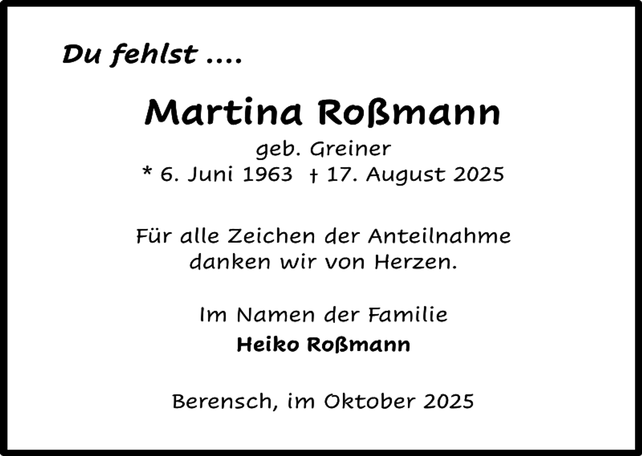 <p>Du fehlst ….</p><p>Martina Roßmann</p><p>geb. Greiner<br />* 6. Juni 1963 † 17. August 2025<br />Für alle Zeichen der Anteilnahme<br />danken wir von Herzen.<br />Im Namen der Familie<br />Heiko Roßmann<br />Berensch, im Oktober 2025</p>