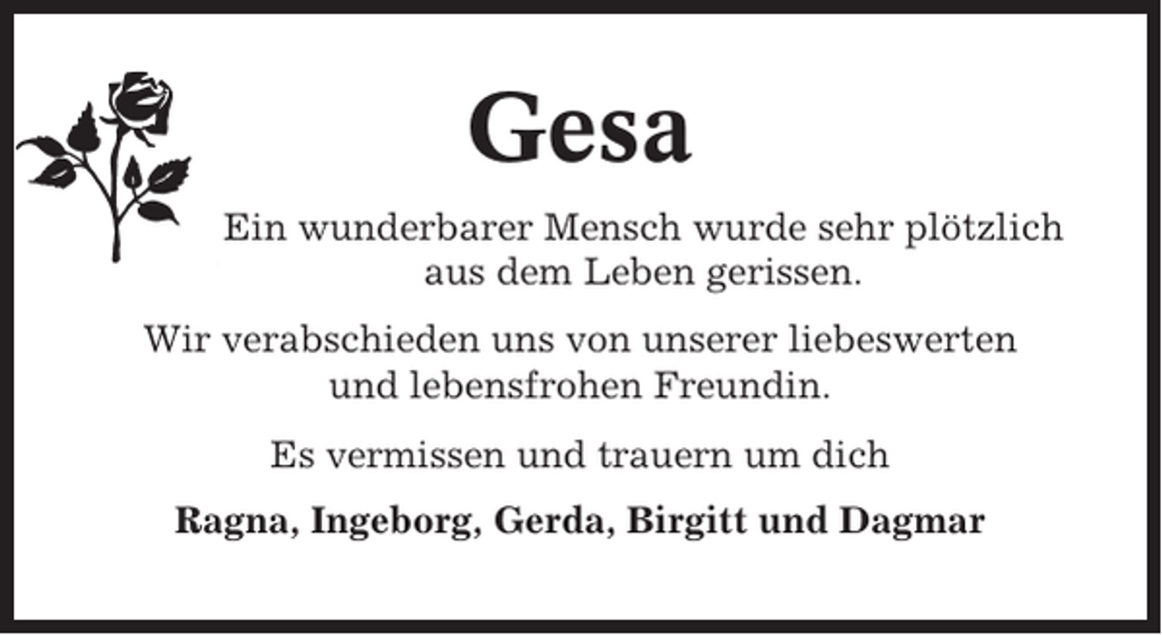 <p>Gesa<br />Ein wunderbarer Mensch wurde sehr plötzlich<br />aus dem Leben gerissen.<br />Wir verabschieden uns von unserer liebeswerten<br />und lebensfrohen Freundin.<br />Es vermissen und trauern um dich<br />Ragna, Ingeborg, Gerda, Birgitt und Dagmar</p>
