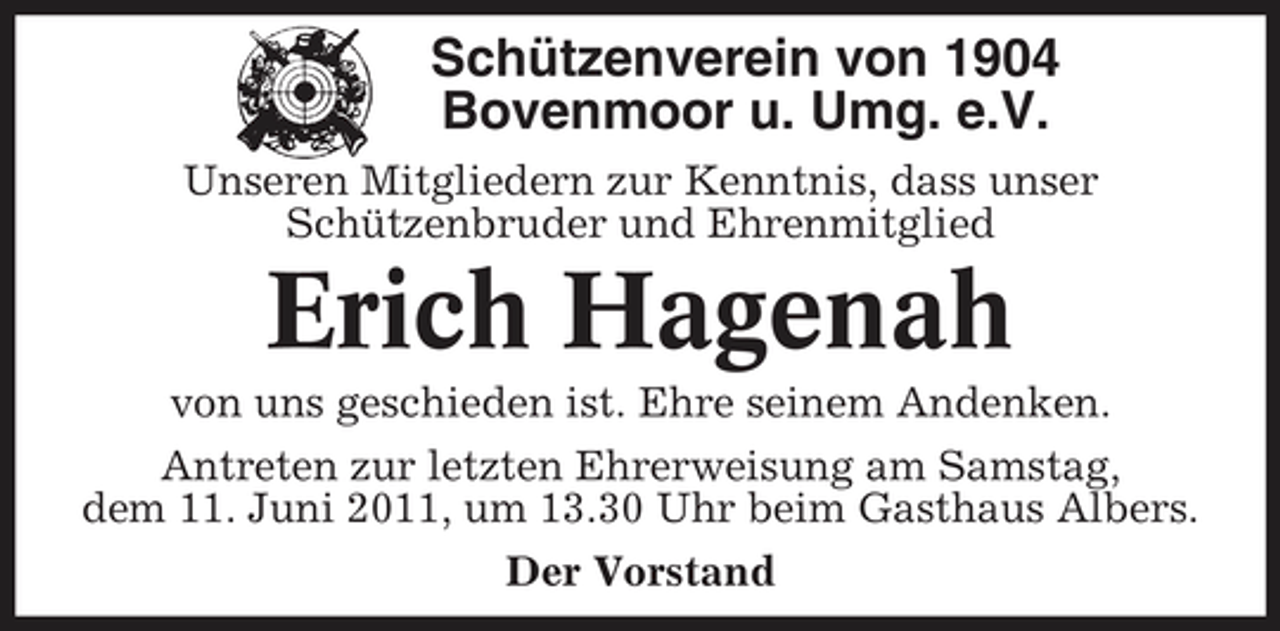 <p>Schützenverein von 1904 Bovenmoor u. Umg. e.V.<br />Unseren Mitgliedern zur Kenntnis, dass unser Schützenbruder und Ehrenmitglied</p><p>Erich Hagenah<br />von uns geschieden ist. Ehre seinem Andenken. Antreten zur letzten Ehrerweisung am Samstag, dem 11. Juni 2011, um 13.30 Uhr beim Gasthaus Albers. Der Vorstand</p>