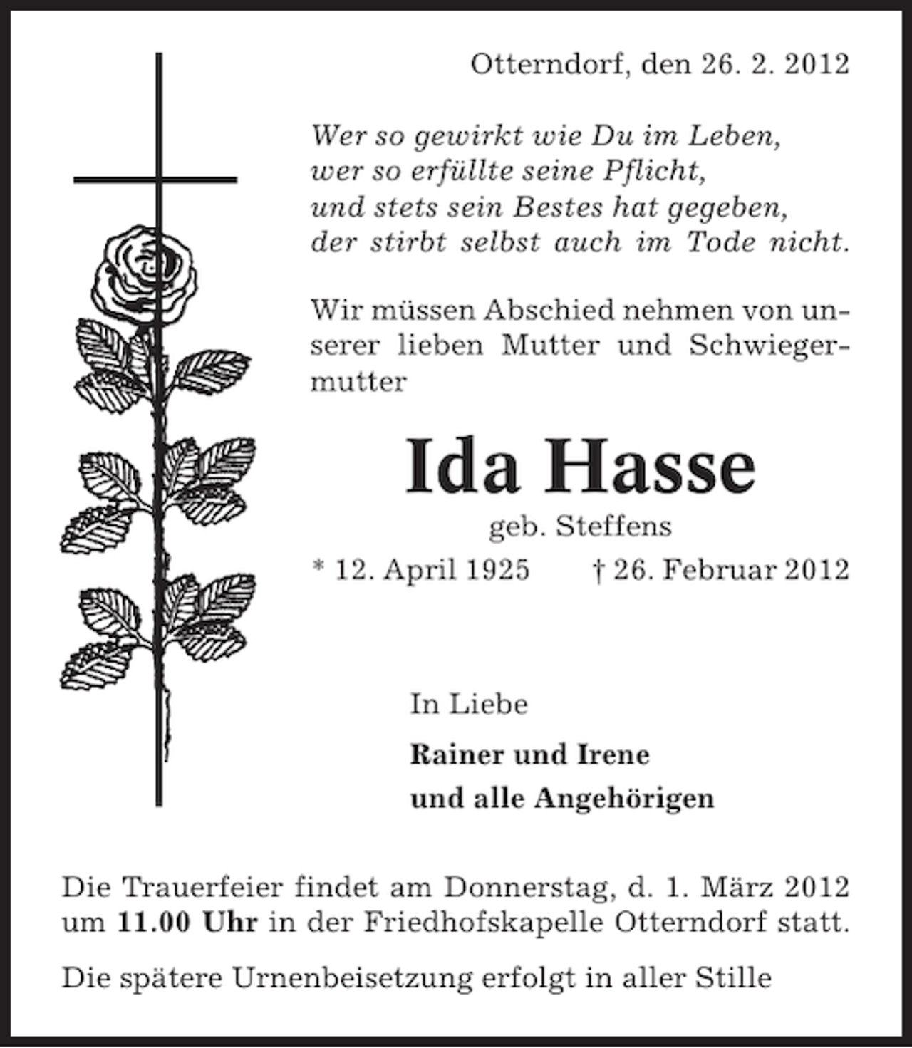 <p>Otterndorf, den 26. 2. 2012<br />Wer so gewirkt wie Du im Leben,<br />wer so erfüllte seine Pflicht,<br />und stets sein Bestes hat gegeben,<br />der stirbt selbst auch im Tode nicht.<br />Wir müssen Abschied nehmen von unserer lieben Mutter und Schwiegermutter</p><p>Ida Hasse<br />geb. Steffens<br />* 12. April 1925<br />† 26. Februar 2012</p><p>In Liebe<br />Rainer und Irene<br />und alle Angehörigen<br />Die Trauerfeier findet am Donnerstag, d. 1. März 2012<br />um 11.00 Uhr in der Friedhofskapelle Otterndorf statt.<br />Die spätere Urnenbeisetzung erfolgt in aller Stille</p>