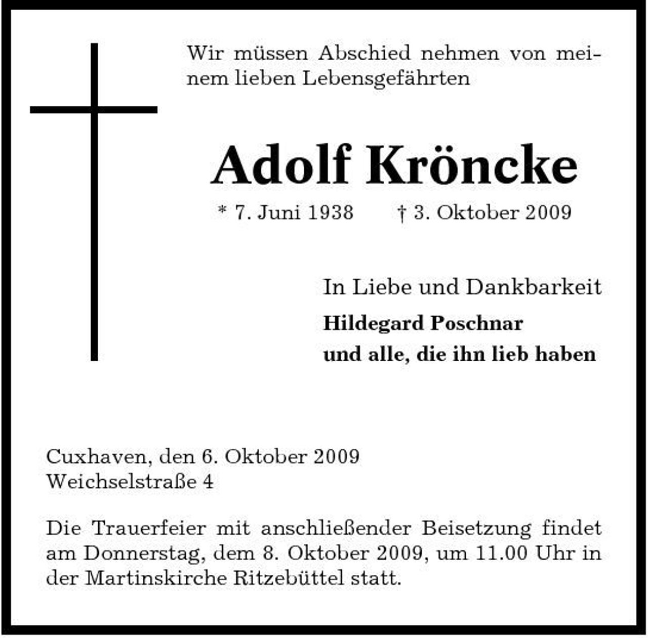<p>Wir müssen Abschied nehmen von meinem lieben Lebensgefährten</p><p>Adolf Kröncke<br />* 7. Juni 1938 † 3. Oktober 2009</p><p>In Liebe und Dankbarkeit<br />Hildegard Poschnar und alle, die ihn lieb haben</p><p>Cuxhaven, den 6. Oktober 2009 Weichselstraße 4 Die Trauerfeier mit anschließender Beisetzung findet am Donnerstag, dem 8. Oktober 2009, um 11.00 Uhr in der Martinskirche Ritzebüttel statt.</p>